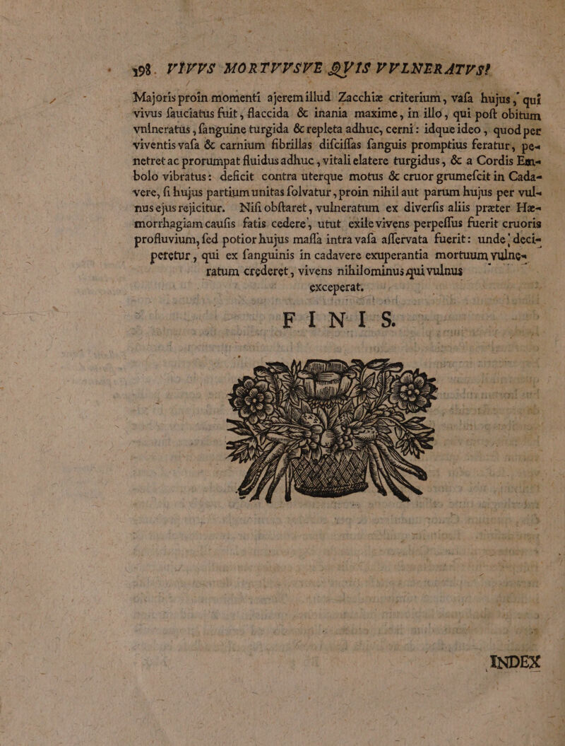 pt. PIVPS MORTPPSYE DVIS PFLNERATYS? Majoris proin momenti ajerem illud. Zacchiz criterium , vafa hujus; quí vivus fauciatus fuit, flaccida &amp; inania maxime, in illo, qui poft obitum vnineratüs , fanguine turgida &amp; repleta adhuc, cerni: idqueideo , quod pet viventis vafa &amp; carnium fibrillas difcifías fanguis promptius feratur, pea - netret ac prorumpat fluidus adhuc , vitali latere turgidus, &amp;: a Cordis Ems bolo vibratus:. deficit contra uterque motus &amp; cruor grumefcit in Cada- - vere, fi hujus partium unitas folvatur , proin nihilaut parüm hujus per vul« nusejusrejicitur, Nifiobftaret, vulneratum ex diverfis aliis preter. Hz- morrhagiam caufis fatis cedere, utut. exile vivens perpeffus fuerit cruoris profluvium, fed potior hujus mafífa intra vafa affervata fuerit: unde; deci- petetur , qui ex fanguinis in cadavere exuperantia mortuum vulne« ratum crederet, vivens nihilominus qui vulnus | Jm eXceperat, cd z FINIS