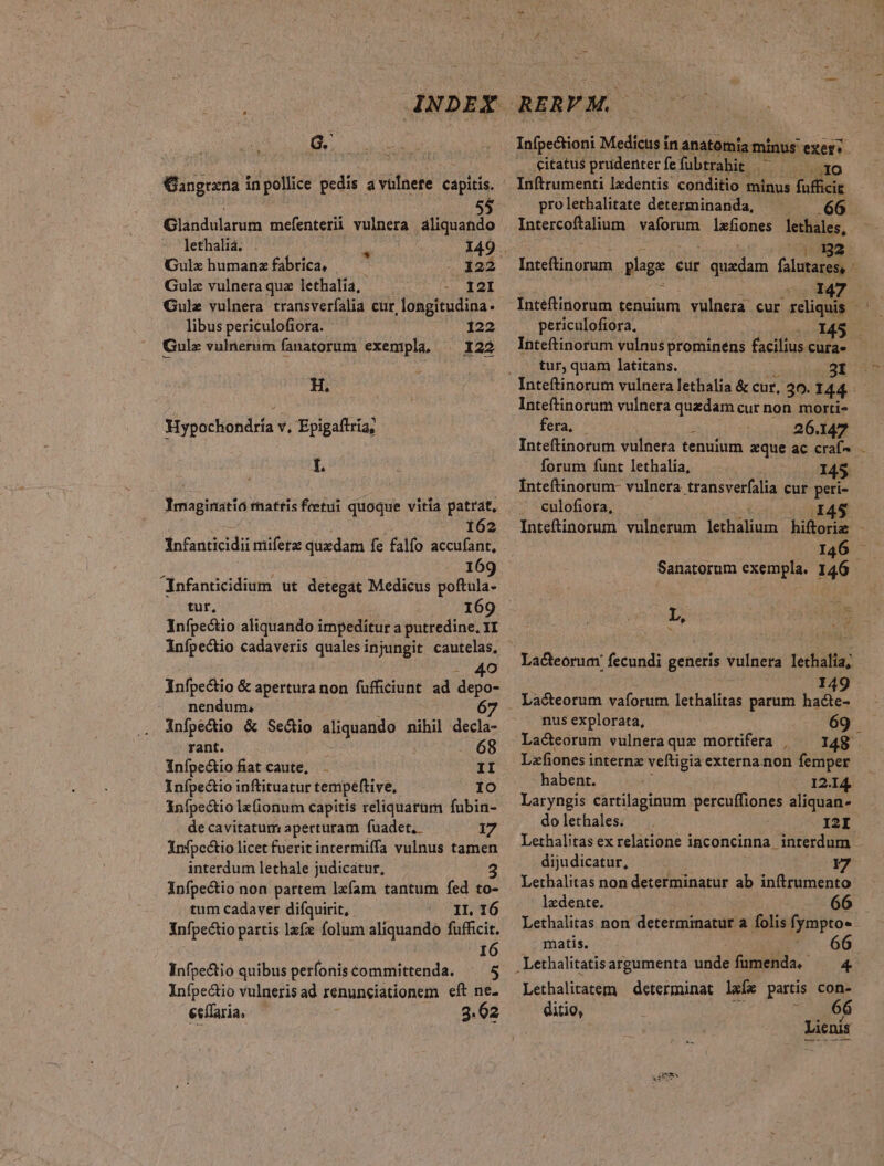 G. Üangrana in pollice pedis avülnete capitis. Glandularum mefenterii vulnera aliquando lethaliá. 149 . Gulehumanzfabrica, — — 122 Gulz vulnera quz lethalia, I2I Gulz vulnera transverfíalia cur, longitudina. libus periculofiora. 122 Gulz vulnerum fanatorum exempla, — 122 H. Hypochondría v, Epigaftria, L Ymaginatió rnattis feetui quoque vitia patrat, 162 Infanticidii mifera: quxdam fe falfo accufant, 169 Infanticidium ut detegat Medicus poftula- tur, 169 Infpectio aliquando impeditur a putredine, YI infpectio cadaveris qualesinjungit cautelas, - 40 Anfpectio &amp; apertura non fufficiunt ad depo- nendum, 6 infpecio &amp; Seco aliquando nihil decla- rant. 68 inípectio fiat caute, - II Inípectio inftituatur tempeftive, IO infpectio lz(ionum capitis reliquarum fubin- de cavitatum aperturam fuadet.- 17 infpc&amp;tio licet fuerit intermiffa vulnus tamen interdum lethale judicatur, Infpectio non pattem lzfam tantum fed to- tum cadaver difquirit, II, 16 Infpectio partis lafz folum aliquando fufficit. I6 Infpectio quibus perfoniscommittenda. ^ 5 Infpectio vulneris ad renunciationem eft ne. ecffaria, 3.62 RERYM. citatus prudenterfefübtrahit ^ ^^^ ro Inftrumenti lzdentis conditio minus ffbeir prolethalitate determinanda, 66 Intercoftalium vaforum 1zfones lethales, ; 122 147 periculofiora, I tur; quam latitans. 31 Inteftinorum vulnera quedam cur non. morti- fera, 26.147 forum funt lethalia, 145 Inteftinorum- vulnera transverfalia cur peri- culofiora, I45 L, bs 149 Lacteorum vaforum lethalitas parum hacte- nus explorata, 69 Lacteorum vulneraquz mortifera | — 148 Lxfiones internz veftigia externa non femper habent. 12.14. Laryngis cartilaginum Me ree aliquan- do lethales. I2I Lethalitas ex relatione inconcinna - interdum dijudicatur, 17 Lethalitas non determinatur ab inftrumento ledente. 66 Lethalitas non determinatur a folis fympto» matis. Lethalitatem determinat lafx partis con- ditio, 66 Lienis