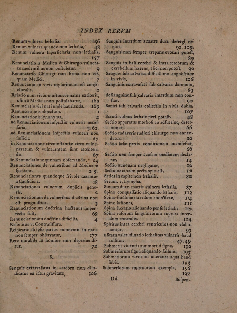 * JRenum vulnera lethafia; (577000 (556 . :Renum vulnera quando non lethalia,; —— 48 Renum vulnera faperfciaria non ' lethalia. numer Pd Renunciatio a Medico. &amp; Chirürgo vulnera- to medentibus non' poftuletur. E] Renunciatio Chirurgi tam firma non elt, quam Medici. 7 Renunciatio in vivis utplurimum: eft conje- &amp;uralis. ; ü 2 Relatio num vivus mortuusve natus extiterit, olimá Medicisnon poftulabatur, ^ 169 Renunciatio vivi nati unde haurienda, | 169 Renuriciationis objectum. Renunciationis fynonyma, X1 ad Renunciationem infpectio vulneris necef- faria, $3.62. ad Renunciationem infpe&amp;io vulneris non - fufficit. ] 67 in Renunciatione circumftantiz circa vulne- neratum &amp; vulnerantem funt artenten- dz, (s ánRenunciatione quenam obfervandz.* 2 Renunciationes de vulneribus ad Medicum fpectant. 2.3. Aenunciationes quandoque frivole taxantur a Caufidicis, 18 Aenunciationes vulnerum duplici gene- ris. Z Renunciationum de vulneribus doctrina non eft prognoítica. . 3 Renunciationum doctrina hactenus imper- fecta fuit, P 68 Renunciationum doctrina difficilis. 4 Refonitus v. Contrafiffura, Refpiratio ab ipfo partus momento in natis non femper obfervatur, 177 Rete mirabile in homine non deprehendi- . £Uf, ; (cs 72 $, Sanguis extravafatus in cerebro non diju- dicatur ex ictus gravitate, 106 Sanguis interdum a matre dura deteroi ne- ^t: quit, : 92. 109. Sauguis non femper trepanoevocari poteft, ' Sanguis in bafi cerebri &amp; intra cerebrum &amp; cerebellum hzrens, elici non potcft, — 92. Sanguis Íub calvaria dif&amp;cilime cognofcitur «^ in vivis, 106 Sanguinis panos fub calvaria damnum, de Sanguine fub calvaria interdum non con- : ftat. .9o Saniei fub calvaria.colle&amp;io in vivis dubia, ^ (— 107 - Scroti vulnus lethale feri poteft. 48 Sectio apparatus morbofi an adfuerint, deter- minat, : Sectio cadaveris tudiori chirurgo non conce- datur, 12 Sectio lafz partis conditionem | manifeflat, 66 - Sectio non x ous taüíam mediatam decla- rat. I4 Sectio nunquam niedligafut: 12 Sectione circumfpecta opus eft, 12 Sedesin capite non lethalis, .82 Serum. v, Lympha. Sinuum dure matris vulnera lethalia. — 97 Spinz conquafífatio aliquando lethalis, | I13 Spinz fracture iüterdum mortiferz, I14. Spinz lzfiones, III Spinz luxatio aliquando per fe lethalis. - 112. Spinzx vaforum fangnineorum ruptura inter- dum mortalis. II Spiritus intra cerebri ventriculos non elabo- rantur, - a Statu valetüdinario lethalitas vulneris haud tollitur; 47.49 Submerfi viuentis aut mortui figna, 192 Submerfíorum figna aliquando fallunt, 192 Submeríorum vivorum interanea aqua haud fubit, I93 Submerforum mortuorum exempla, 196 197 a Dd Sufpen-