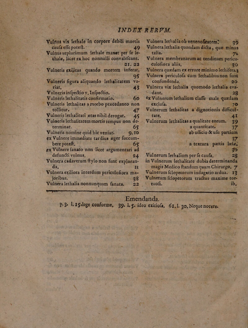 Vilis vix lethafe iri corpore debili mortis caufá effe poteft. : | 49 Vulnus utplurimum lethale manet per fe le- thale, licet £x hoc nonnulli convalefcant. 2I. 22 Vulneris exilitas , quando mortem inferat, tiat, 43 V ulneris infpectio v, Infpectio. Vulnéris lethalitatis confirmatio. ' 66 tollitur. V ulneris lethalitati ztas nihil derogat. Vulaeris lethalitatem mortis tempus non de- terminat. 65 Vulneris nomine quid hic veniat: 9.IO ex Vulnere immediate tardius eger lecho. bere poteft; 6€ ex Vülnere fanato non licet argumentari ad defuncti vulnus, 24. Vulnera cadaverum ftylo non funt exploran- da, dI 47 -88 joribus. Vulnera lethalia nonnunquam fanata. A ilüens lethalia ob venenofitatem? Wt 89 Vulnera lethalia quondam dicta : quM minus talía. E E 7 Vulnera membranarum: ac fenidinuns n culofiora aliis, dun Vulnera quzdam ex errore minimo fethifiraa Vulnera periculofa eum lethalibus non funt .. confundenda. ^^ 20. Vulnera vix lethalia quomodo lechalía. eva- dant. 28 €x Vulnerum lethalium claffe male quxdam exclufa. 370 Vulnerum lethalitas a dignotionis difficut- tate, ^ow4 1 Vulnerum lethalitas a i qualitate eorum. 39 a quantitate, 37 ab officio &amp; ufu partiam - ' - j - ws i atextura partis lefu, Vulnerum lethalium per fe caufa, .28 in Vulnerum 1ethalitate dubia determinanda magis Medico ftandum quam Chirurgo, 7 Vulnerum fclopetorum indagatio ardua... 12 . Vulnetum fclopetorum tractus maxime tot- - tuofi. ib, |
