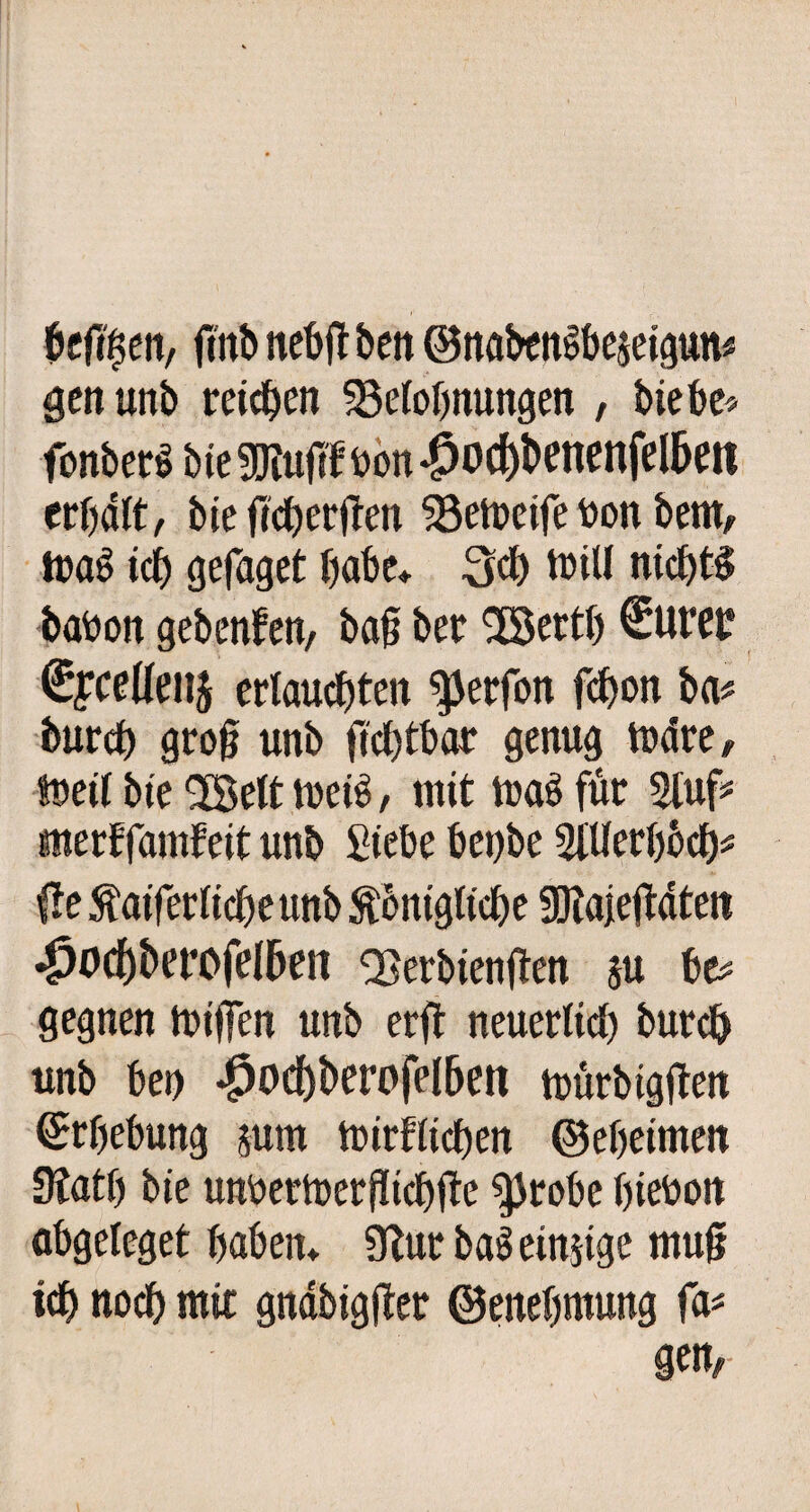 beft$en, ftttb nebft ben ©nabengbejeigun* gen unb reifen Betonnungen , hiebe* fonberg bie SJiufif Don *^od()benenfel5en crbdtt, bie fieberfrei! Befoeife Don bern, mag tcf) gefaget habe* 3$ mitl nichts baDon gebeten, ba§ bet 'iXBertb Surer €fceüenj erlauchten ^erfon fcbon ba* burd) gro§ unb ftchtbar genug mdre, toett bie 58ett tuetö, mit mag für Stuf* «nerffamfeitunb Siebe betjbe StUerbbdj* {te Äaiferticbeunb $onigtid)e SKajeftdten 43ocf)berofel&en Berbienjten su be* gegnen miffen unb erft neuerltd) burd) unb bei) *^o<J)berofetben mürbtgtfen Ergebung jum miritidben ©ebetmen Statt) bie unbetmerftidbüe $probe hieDott abgeteget haben* Stur baö einzige muß ich nodb mir gnabigfter ©enebmung fa* gen,