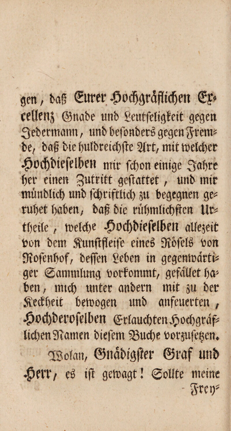 gen, ba§ £urer |)odjgr5f!tcfjen €?« ccllenj ©nabe unb geutfcligfcit gegen «Jeb ermann, unb befonbert* gegen ftrem* be, ba§ bie butbreicbfte 2lrt, mit melcber $odjbtefdf>en mit* fcbon einige Sabre her einen 3u*dtt gefiattet, unb mir münblid) unb fd)riftlirf) su begegnen ge^ ruhet haben, baf? bie rübmlicbftcn Ub= tbeite, tuetdte ^)od)btefclben alfejeit bon bem StunfbfTeife eines Dicfclb bon Üiofenbof, beffen geben in gegentrarti* gei* 0ammlung borfommt, gefallet ha* ben, mtd) unter anbern mit su ber $ecfbeit betrogen unb anfeuerten , #od)bm>fcIben ©dauerenjpocbgrdf* lieben 9iamen biefem 33udbe bor&ufehem OBoian, ©nabigffer 0raf unb $mt e6 ift getragt! «Sollte meine - greif