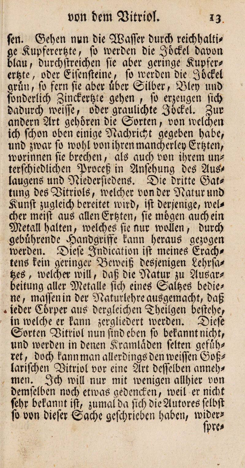 »ott fcem 93itriof. fett. ©eben nun bie fJBaflfer burcb reichhaltig ge Ättpferer|te, fo »erben bie 36cfel baoon blau , burebffreicben fte aber geringe Tupfer* erbte, ober Stfenfteine', fo »erben bie Sbcfel grün, fo fern fte aber über ©über, 53lep uitb fonberlicb Sincfer^te geben , fo erjeugen ftcb baburdb »eiffe, ober grauliebte 3bcfel. 3i» anbern 2lrt geboren bie ©orten, ron »eichen ich fd)on oben einige 9Jacbricbt gegeben habe, tmb 5»arfo »ol)loon ihrenmancberlep graten, »ortnnen fte breebett, als aueb Pott ihrem ttn* terfcbicblicben ^rocef? in Slnfebung Des 2luS<< laugens unb fRieberfiebens. 5>ie britte ©at* tung beS SßitriolS, »eichet Ponber ^Raturunö Äunft jugleid) bereitet »irb, ift Derjenige, »el< eher meift aus allen Srfeten, fte mbgen auch ein Metall halten, »elcbeS fte nur »ollen, bureb gebührenbe e^anbgriffe bann berat» gezogen »erben, ©iefe ^nbication ift meines Sracb» tens fein geringer ‘Q5c»cif; desjenigen Sehr ja# beS, »ekber »ill, Dajj bie ‘fRatur ju 2luSar* beitung aller Metalle ftcf> eines ©alheS bedien ne, mafienin der SRaturlebreausgemacht, baf? 4 ieber Cbrper aus bergleicben ^heilgen bejtehe, in »eiche er fantt jergliebert »erben. ®iefe ©orten Vitriol nun ftnb eben fo befannt nicht, unb »erben in Denen Äramlaben feiten gefüly ret, boeb fannmanaUerbingSben»eijfen©o§* (arifeben Vitriol por eine 5lrt bejfelben anneh* men. Sch »ill nur mit »enigen alll>ier Pon bemfelben noch et»aS gebenefen, »eil er nicht fehr befannt ift, jumaiba ftd) bicSlufores fclbjt fo »on biefer ©achc gefebrieben haben, »iber*