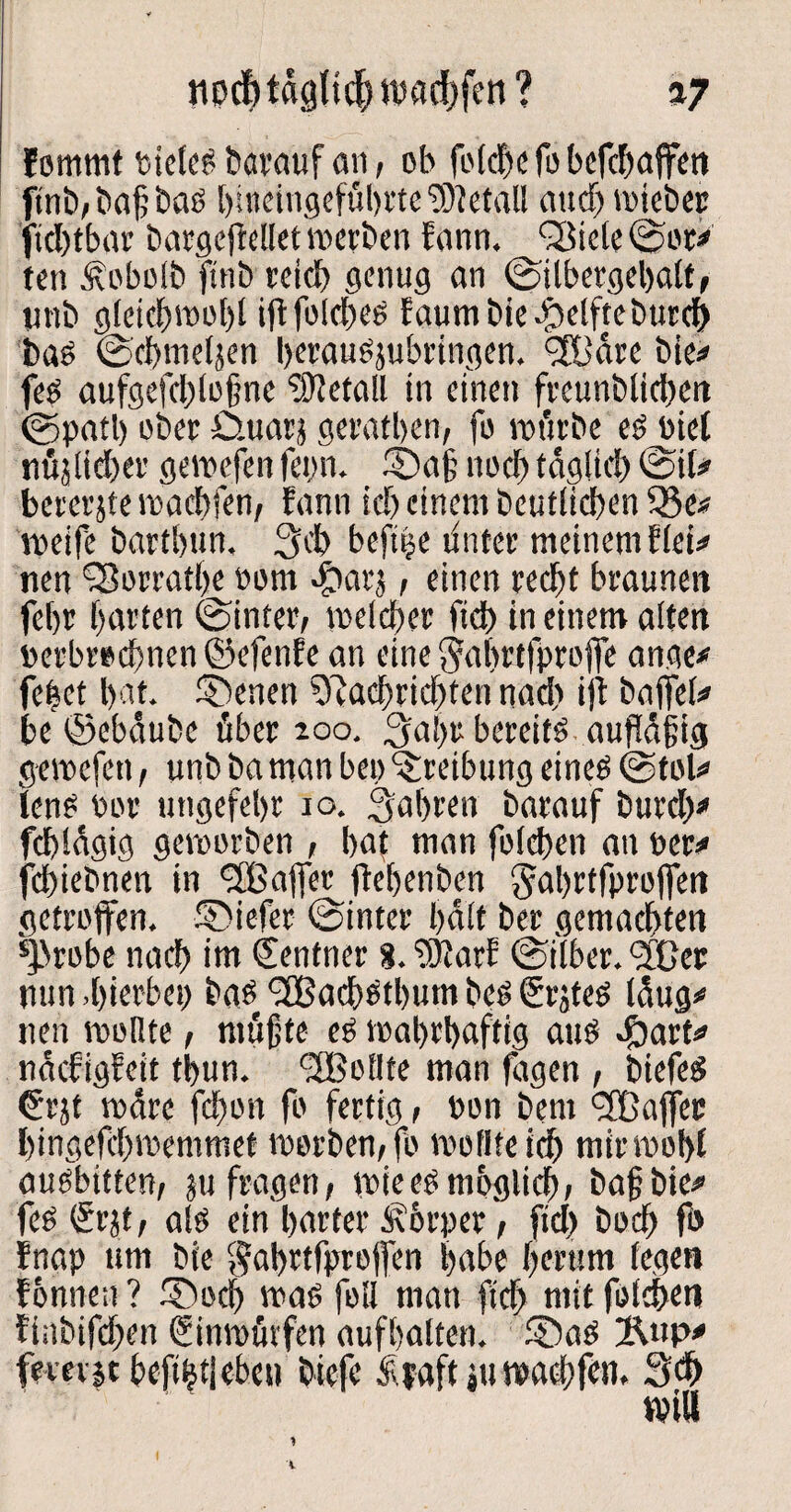 npdjtdglicf) ipad)fen ? a7 fommt bietet barauf an, ob foldje fo befdiaffen finb, baß ba? bitteingefübrte Metall au cf) wiebec jtcbtbar bargefrelletwerben fann. Q3icle©or* ten Jiebolb ftnb reich genug an ©ilbergebalt, unb gleichwohl ift fotd>ce faumbiebbelfteburd) bas ©cbmeljen berausjubringen. <3Bdre bie* fe? aufgefdüoßne Metall in einen freunblicbert ©patl) ober Ü.uaej geratben, fo würbe e? Diel nüjlicber gerne fen fepn. 2Da§ noch tdgltd) ©il* bererjte waebfen, fann icb einem beuflicben 33e* weife bartbun. 3cb beft|e unter meinem flet* nen Sßorratbe oom #at5, einen recht braunen febr barten ©inter, weicher fid> in einem alten »erbroebnen ©efenfe an eine $abrtfpro|fe ange* feiet bat. Ebenen Sftacbridften nad) ijt bajfeh» be ©ebäubc über 200. 3abr bereite aufldßig gewefen, unb ba man bep 'Sreibung eine? ©toU len? Por ungefebr 10. fahren barauf burd)* fcbldgig geworben , bat man foicben an per* febiebnen in 'Sßajfer ftebenben gabrtfproffen getroffen. SDiefer ©intet* halt ber gemachten *)brobe nach im Zentner g.'tÜJarf ©über. ^Cer nun.hierbei) ba?t <2Bacb?tbum be? €rjte? laug* nen wollte, müßte es wahrhaftig au? 4bart* ndefigfeit tbun. <2BolIte man lagen , biefe? €rjt wdre fd)on fb fertig, Pon beni <2Bajfec bingefebwemmet worben, fo mollfcicb mir wohl au?bitten, ju fragen, wiee?möglich, baßbie* fe? (£r?t, al? ein harter Körper, fid) boeb fb fnap um bie $abrtfprejfen habe herum fegen fonnen ? SDod) wa? feil man fleh mit foicben finbifeben (Sinwürfen aufbalten. f£>a? %np* fererje befi|t|ebcu biefe Äyaft ,u waebfen, 3d>