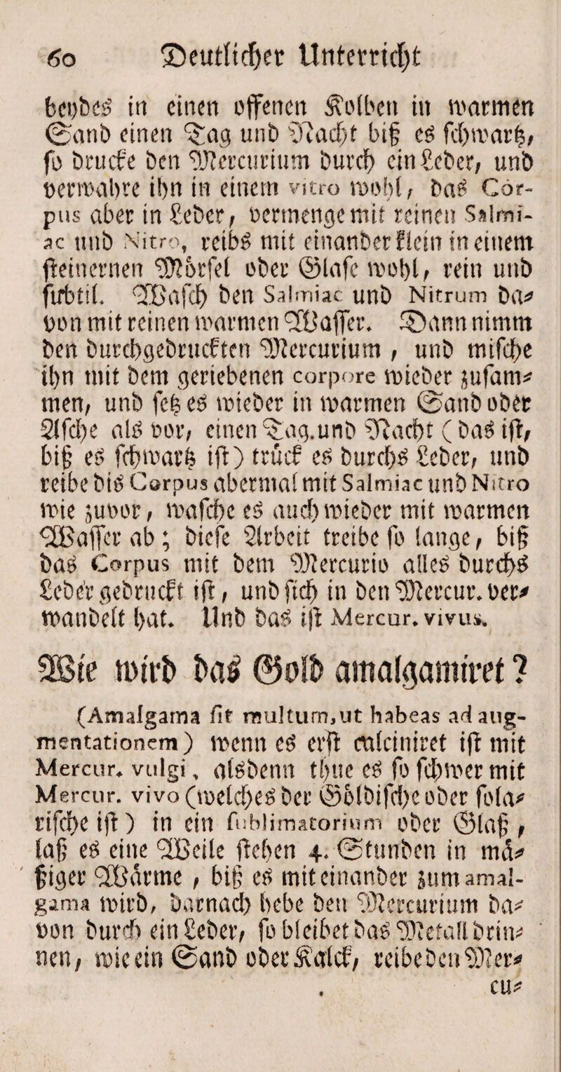 bet)bes in einen offenen Kolben in warmen ©anb einen ^ag unb fiftadft big es fdjwarts, fo brucf'e Den fitftercuritim bureb ein fieber, unb permabve il>n in einem vitro wobt, baS Cor¬ pus aber in fieber, oertnengemii reinen S»tmi- ac tmb Nitro, reibö mit einanberflein in einem beinernen Würfel ober ©lafc wobt, rein unb firbtit. (3Bafct) ben Salmiac unb Nitrum brt* üon mit reinen warmen 'JÜaffer. ©ann nimm ben burebgebrueften ‘DJJercurium , unb mifebe ibn mit bem geriebenen corpore mieber jufatm men, unb fc|es wieber in warmen ©anb ober 2lfd)e als oor, einen ^ag. unb gftaebt ( baS ift, big es febwarfe ift) truef es burc()S fieber, tmb reibe bis Corpus abermat mit Salrniac unb Nitro wie jusor, wafebe es and) wieber mit warmen ^CBajfer ab; biefe Slrbeit treibe fo tauge, big bas Corpus mit bem “üftercurio alles burdbS fieber gebrueft ift, unbfict) in ben ^Otercur. oer# wanbett bat. Unb bas» ijt Mercur. vivus. 2Bte mtit ©olb amafgamiret ? (Aimlgama fit rnultum.ut habeas adaug- mentationem) wenn es erft mteiniret ift mit Mercur. vulgi, atsbenn ti)ue es fo febmer mit Mercur. vivo (meldfes ber ©btbifebeober fota# rifebeift) in ein fublimatorium ober ©tag, lag eö eine ^IBeile ftcf>cn 4. ©tunben in mci* giger <2Börme, big es miteinanber jumamal- gama wirb, b.ttnacb bebe ben tütercurium ba* »on bureb ein fieber, fo bleibet basfiOietallbriw nen, wie ein ©anb ober Äatcf, reibeben $)?er* cu#