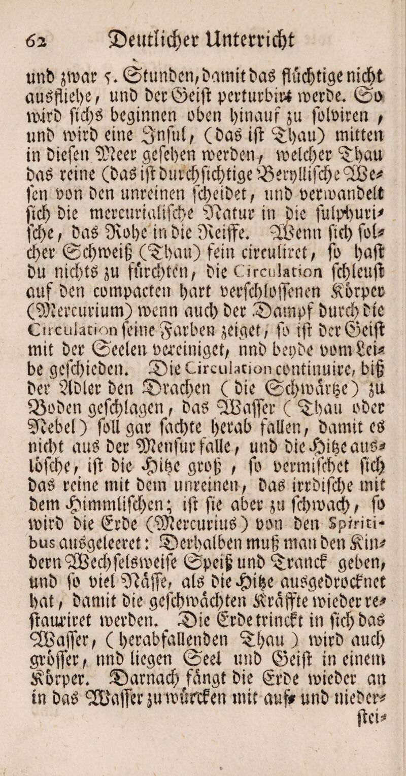 6 z ®eutlicf)et Uttten*id)t unb jroar c@tunben/Damit baS flüchtige nid^t auöpict>c f unb Der ©eilt perturbi« mcrbe. ©o vuirb ftd;S beginnen oben hinauf ju foloiren t unb roirb eine 3'nful/ (bas ift ‘Sbau) mitten in biefett SReer gefeben merben , meid)er ^bau baS reine (baSijdbuid)ftcbtige'^en)!lifcbe<2Be# fen Don ben unreinen fd)eibet, unb oetioanbelt ficb bie mercurialifcbe 0uitur in bie fulpburi* febe i bas Dvobc in bie Dvetffe. dBenn fiel) fol* d>er ©d)mei§ C$;bau) fein cireulirct/ fo baff bu nichts ju fürchten/ bie Circulation fcbleuff auf ben compacten hart Derfcbloffenen .forpcc CtOtercurium) wenn aueb ber .tbarnpf Durch Die Circulation feine färben jeiget/ fo ifr ber@ctfi mit ber ©eelen bereiniget/ nnbbeobe bom Im be gefcbieben. 5Die Circulation continuire, bi|j ber 2lDler ben JDracftcn (bie ©ebtparhe) ju Söobcn gefcblagen, bas (JBaffer ( ^bau ober Sftebel) foll gar fadjte berab fallen/ Damit eö niebt aus ber Sföenfur falle, unb bie^ifeeauS« Ibfcbe/ ift bie «fbibe grob , fo oermifebet ftef) baS reine mit bem unreinen/ bas irrbifd)e mit bem vhimnilifd)en; ifr fie aber $u febmarf) / fo mirb bie (Srbe (fOlercurius) uon ben Spiriti- bus ausgelccret: ©erbalben mu§ man ben Sein* bern<2Bed)fefstpeife ©pei& unb (tranef geben/ unb fo Diel 2ftdffe, als bie .fbihe attsgebroef net bat / bantit bie gefebmdebten Strdffte tPieber re* flauriret »Derben. ©ic €rbetrincft in ficb bas <3Baffer/ (berabfalienben *5bau ) mirb auch grofier / nttb liegen ©eei unb ©cift in einem Körper, darnach fangt bie Srbe tpieber an in baS (Tb'affer ju murefen mit auf* unb tiieber*