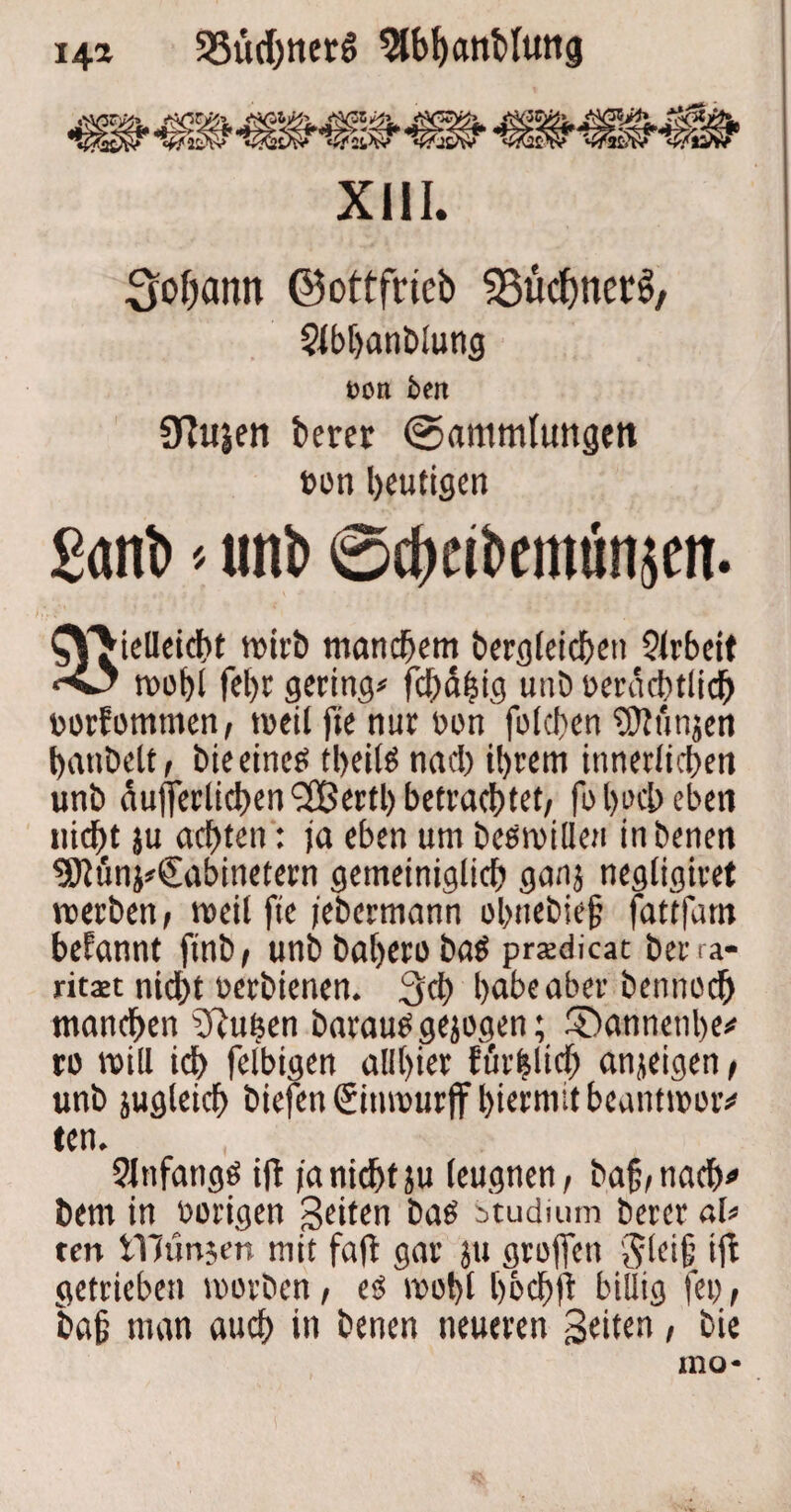 i4* 33üd)tier6 9lb!)anMuti<j XIII. Sodann ©ottfrieb ^üctynerS, $lbl>anblung Don bett 3?usen berer (Sammlungen »on heutigen Sant' * unt> ®cbcibemiin$en. STieUeicht wirb manchem begleichen $lrbeit wohl fef>c gering« fchähig unb »erachtlich »orfomtnen, weil fie nur »on folcfen jMmjen hantelt, tue eines tbeifö nacl) ihrem innerlichen unb äußerlichen 2Bertl) betrachtet, fo l)uct> eben nicht }u achten: ja eben um beowilleu inbenen 9ttön}#€abinetern gemeiniglich gatij negligiret werben, weil fte jebermann ol>ttebie§ fattfam befannt ftnb, unb bahero ba$ prsdicat berra* ritaic nicht »erbienen. 3ch habe aber bennoch manchen fftuhen barauo gezogen; Shannenhe« ro will ich felbigen alihier förmlich anjeigen, unb jugleich biefen ßitiwurjf hiermit beantwort ten. Slttfangö ift ja nicht ju leugnen, bajj,nacb* bem in »origen Seiten batf Studium bercr al« ten tYJünjen mit fajt gar ju großen v^lcif; ift getrieben worben, eö wohl hb<hjt billig fei), ba§ man auch in benen neueren 3«it«n / bi« mo*