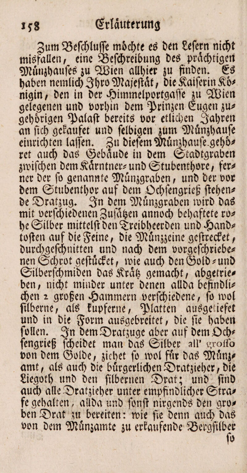 iyg (Srtdutmmg gutti 35efchluj[e mhchte es ben Sefern nicht misfallen, eine SBefchteibung beS prächtigen tö?»njl)aufeö ju 2Bien allhier ju fünöcn. 6$ haben nemlid) 3hto ‘SfJajeftat, hie Äaiferin &b* nigin, ben in bet epimmelportgaffe ju <2Bien gelegenen unb »orljin bem ^rinjen Sugett ju# gehörigen ^alaft bereits oor etlicl)en fahren an fkb gefaufet unb felbigen jum ^Mnjhaufe einrichten laffen. gti biefem^ltinjhaufe.gehb# ret auch baS ©ebäube in bem ©fabtgraben jmifchen bem£ärntner#unb©tubcnthore, fer# ncr her fo genannte ®ün}graben, unb ber not bem ©tubenthot auf bem Ochfengrief flehen# be ©ratjug. 3n bem ‘’Otünjgrabcn mirb baS mit oetfehiebenen gufähen annoch behaftete ro# he ©Uber mittelftben^reibbcerben unbefbanb# toflen auf bieSeine, bie ^ünjjeinc geftreefet, burdjgefdjnitten unb tiad) bem »orgefchriebe# nen©chrot geflucfet, mie auch ben©olb#unb ©ilberfchmiben bas£rä| gemacht, abgetrie# ben, nicht minber unter benen allba bcftnbli# djen i gro§en jammern oerfchiebene, fo mol ftlberne, als fupferue, ^Matten auSgetiefet unb in bie $orm auSgebrcitet, bie fie haben füllen. 3n bem©ratjuge aber auf bem Och# [engrief fdjeibet man baS ©über all’ groifo »on bem ©olbe, jichet fo mol ftir baS tWunj# amt, als auch bie bürgerlichen ©ratjiehcr, bie Siegotb unb ben ftlbernen ©rat; unb ftnb auch alle ©ratjieber unter empfinblidxr ©tra* fe gehalten, aliba unb fonfl nirgenbs ben gro# ben ©rat nt bereiten: mie fie beim auch baS oon bem ‘JÖtunjamtc ju erfaufenbe iScrgfilber