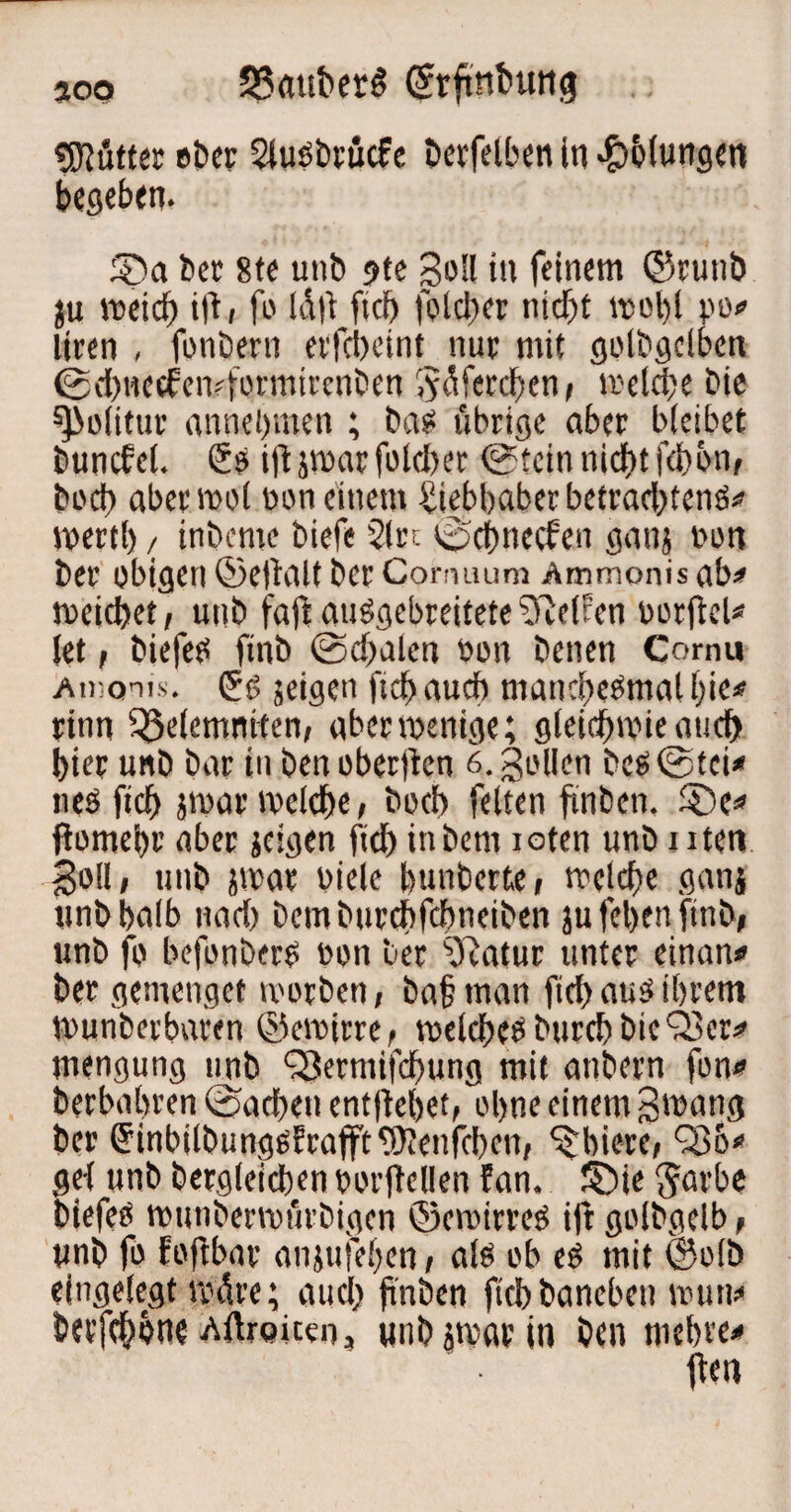 300 53«tiber6 (Srftnbung Butter ober 2luöbrücfe £»crfelbert in Ölungen begeben. ©a bet 8te unb ?te Soll in feinem ©rutib ju meid) ift, fo laft fiel) folcber nidjt tpol)l po# liren , fonöern etfebeint nur mit golbgclben @d)nccfen?formirenben ^üferdben, irelcbe bie spoiitur annebmen ; bat« übrige aber bleibet buncfel. So ift par fold>er @tcin nicf)t f(i)bn, bod) aber mol oon einem Siebbaber betraefjtenö# tpertl) / tnbeme biefe 21 et e^pcf>nccfen ganj Pon ber obigen ©eftalt 6er Conuuim Ammonis ab# roekbet, unb faftauögebreitete 2ftef ten porjtel* let, biefeo finb (Sdbalen Pon benen Comu aidqtis. jeigen ftd) auch manchesmal l;ie# rinn 3$elemntten, abenpenige; gleirfpie and) hier unb bar in benoberjten 6. Sollen bc$©tci* ues fiel) jmar tpelebe / bod) feiten ftnben. £)c# flomebr aber jeigen fiel) inbem loten unb nten Soll i unb par viele bunberte» meld)e gan{ unbbalb nad) Dcmburcbfcbneiben ju fel>en finb, wnb fo befonberS Pon ber 2ftatur unter einan* ber gemenget morben, ba§ man ficf> aus ihrem munberbaren ©ctritre, toelcbeSburd)bicQ3er# mengung unb SBerniifcbung mit anbern fon# berbahren (Sachen entfielet, ol>ne einem Swang ber (JinbilbungsErafftWenfcbcn, ^biete, Qöo* gei unb bergleicben porjMIen !an. ©ie $arbe biefeö tputibertpürbigen ©emirreS ift golbgelb , unb fo foftbar anjufeben , alb ob es mit ©olb eingelegt märe; auci) ftnben ftcb baneben roun* bevfe^bne Aftrpiten, unb par in ben mebve* ftea