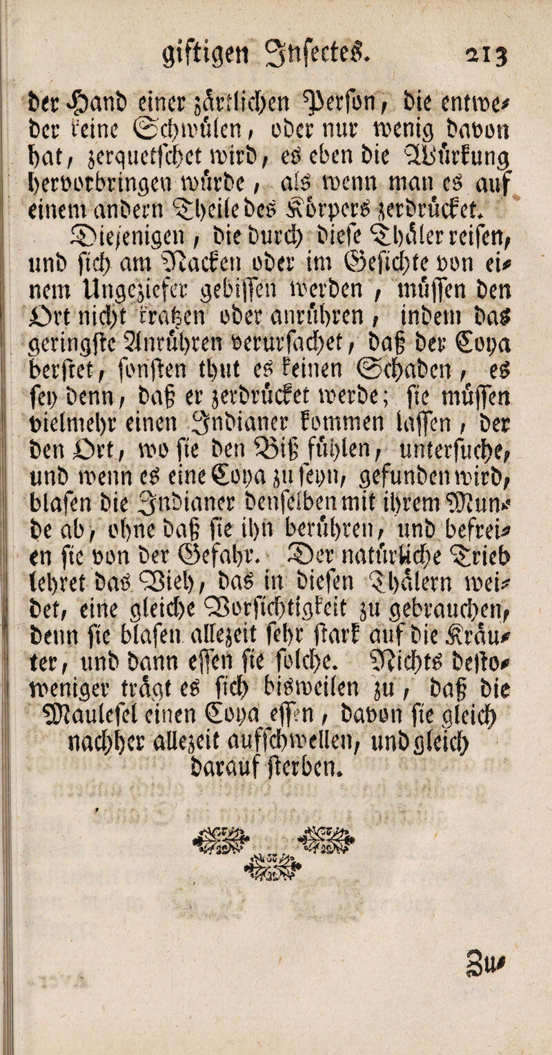 ber $anb einer ^etlichen ^erfon, bie entwe# ber feine (Schwülen, ober nur wenig banoti bat, jerquetfcbet wirb, eö eben bie S&ürfung bernorbringeu würbe, a!ö wenn man eö auf einem anbern heile beö Körpers jerbrücfet. die/enigcn, bieburd) biefe‘itbüler reifen, unb ftcf) am Aachen über im ©efidjte non ei# nem Ungejiefer gebiffen werben , miiffen ben ört nidjt fragen ober anrübrcn , inbetn baö geringfte Sinrübren nerurfad)et, ba§ ber €oi>a betfret, fünften tl)ut eö feinen Schaben , eö fei) benn, ba§ er jerbrücfet werbe; fie muffen nielmebr einen 3nbianer fomrnen laffen , ber benört, wofte ben 3Mjj füllen, unterfuche, unb wenn cö eine&wa jufepn, gefunbenwirb, blafen bie Snbianer benfelbenmit ihrem ‘üSftun# be ab, ohne ba§ fie il)n berühren, unb befrei# en fie non ber ©efafr. der natürliche ^rieb (ehret baö ‘Sieb, baö in biefen Qbalern wei# bet, eine gleid)e Sorfid>ttgfeit ju gebrauchen, benn fie blafen allezeit febr ftarf auf bie Krau# ter, unb bann ejfen fie folcbe. Sftichtö befto# weniger trügt eö fid> biöweifen jü, bajj bie SSJtaulefet einen QEoi)a eff?n, banon fie gleich nad)l)cr allezeit auffehwellen, unb gleich barauf fterben. 3u'