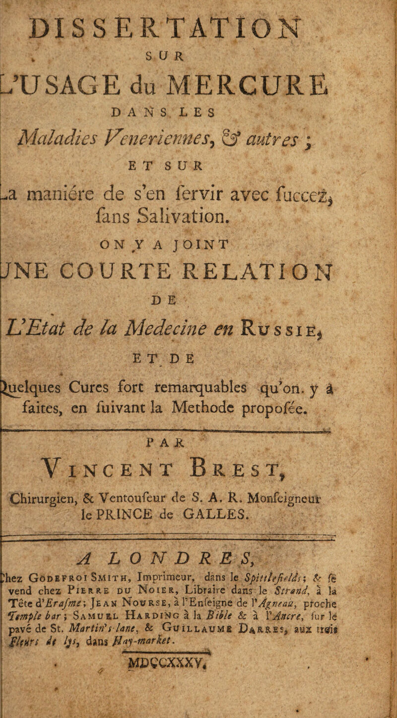 DISSERTATION f . sur L’USAGE du MERCURE D A N S L E S k \ ./• • ; v . # Maladies Venerïennes, A autres ; e t s u R Jà manière de s’en fervir avec fuçcet* fans Salivation. on v A JOINT JNE COURTE RELATION DE U Etat de la Mededne en Russie* ET DÉ Quelques Cures fort remarquables qu’on. y â faites, en fuivant la Méthode propofée. ‘ . ——- I — ■ 11 I nm ,|, |„ ihim iiwTr u JL Lj-^-i PAR Vincent Brest, Chirurgien, 6c Ventoufeur de S. A. R. Monfeigneur le PRINCE de GALLES. A LONDRES, ,’hez Gôdefroi Smith, Imprimeur, dans le Spittttjields; & fè vend chez Pierre du Noier, Libraire dans le Strand, à la Tête à!Erajme\ Jean Nourse, à l’Enfeigoe de 1 iÀgneait> proche Temple bar ï Samuil Harding à la Bible & à VAncre, fur le pavé de St. Martin*s-Une, & Guillaume Dar&es, jrgjj Hfürs de /js9 dans Hay-market. MDÇCXXXY/