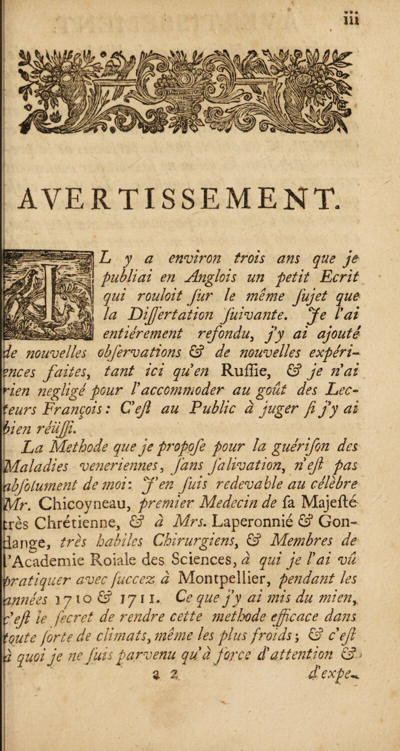 AVERTISSEMENT. L y a environ trois ans que je publiai en Anglois un petit Ecrit qui rouloit fur le même fujet que la Diffiertation fuivante. Je T ai entièrement refondu, j’y ai ajouté de nouvelles objêrvations & de nouvelles expéri¬ ences faites, tant ici que?i Ruffie, & je nai rien négligé pour Vaccommoder au goût des Lec¬ teurs François : Cejl au Public à juger fi jy ai bien réüffi. La Méthode que je propofe pour la guérifon des Maladies veneriennes y fans J dlivation, nef pas abfolument de moi : J’en juis redevable au célèbre Mr. Chicoyneau, premier Médecin de fa Majeflé :rès Chrétienne, & à Mrs. Laperonnié & Gon~ lange, très habiles Chirurgiens, & Membres de /Academie Roiale des Sciences, à qui je l’ai vu Pratiquer avec fuccez à Montpellier, pendant les trinées ] 7 10 & 1711. Ce que j’y ai mis du mieny :efi le fecret de rendre cette méthode efficace dans toute forte de climats, même les plus froids ; & c ejl à quoi je ne fuis parvenu qu'a force d’attention &> a 2. d'expev