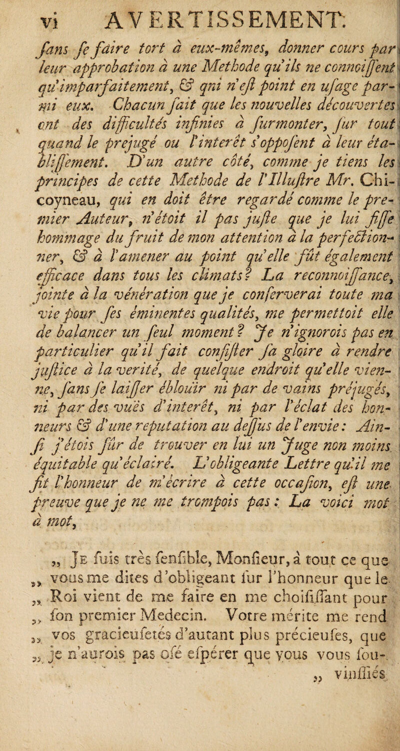 fans Je [dire tort à eux-mêmes9 donner cours pari leur approbation à une Méthode qu'ils ne connoiîjent qiiimparfaitement^ & qni nefi point en ufâge par¬ mi eux. Chacun fait que les nouvelles découvertes ont des difficultés infinies à fur monter, fur tout' quand le préjugé ou l'interet s'oppofent à leur éta- \ blifi'ement. D'un autre coté, comme je tiens les \ principes de cette Méthode de VIlluftre Mr. Chi- coyneau, qui en doit être regardé comme le pre¬ mier Auteur9 nétoit il pas jufte que je lui fi [je hommage du firuit de mon attention à la perfection-* ner, & à ïamener au point qu'elle fût également efficace dans tous les climats? La reconnoijfance, jointe à la vénération que je confcrverai toute ma vie pour fis éminentes qualités, me permettoit elle de balancer un feul moment ? fie nignorois pas en particulier qu'il fait confijter fa gloire à rendre juftice à la vérité, de quelque endroit quelle vien¬ ne, J'ans Je laifier éblouir ni par de vains préjugés, ni par des vues d'intérêt, ni par l'éclat des hon¬ neurs & d'une réputation au defiiis de l'envie : Ain- fi fétois fur de trouver en lui un Juge non moins, équitable qu'éclairé. Lé obligeante Lettre qu'il me fit l'honneur de m'écrire à cette occajioji, efl une preuve que je ne me îr empois pas: La voici mot à mot, „ Je fuis très fenfîble, Moniteur, à tout ce que s> vous me dites d’obligeant fur l’honneur que le. 5, Roi vient de me faire en me choifijlant pour ?> ion premier Médecin, Votre mérite me rend ^ vos gracieufetés d’autant plus précieufes, que v je n’aurois pas qfé efpérer que yous vous fou-. }} vinifiés