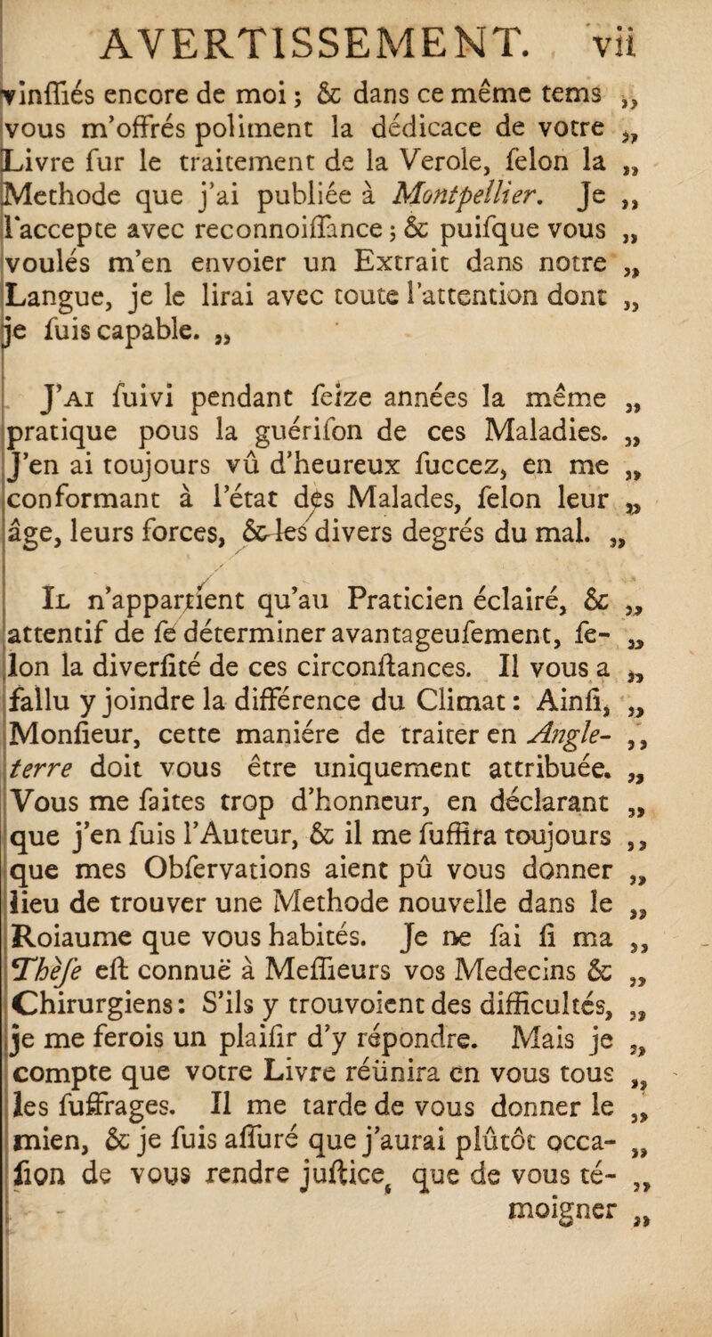 vinffiés encore de moi ; & dans ce même tems ,, vous m’offrés poliment la dédicace de votre Livre fur le traitement de la Verole, félon la „ Méthode que j'ai publiée à Montpellier. Je ,, 11‘accepte avec reconnoiffance 5 & puifque vous „ voulés m’en envoier un Extrait dans notre „ Langue, je le lirai avec toute l’attention dont „ je fuis capable. „ J’ai fuivi pendant felze années la même „ pratique pous la guérifon de ces Maladies. „ J’en ai toujours vû d’heureux fuccez, en me „ conformant à l’état des Malades, félon leur âge, leurs forces, &4es divers degrés du mal. „ Il n’apparjtient qu’au Praticien éclairé, & „ attentif de fe déterminer avantageufement, fe- Ion la diverfité de ces circonilances. Il vous a n fallu y joindre la différence du Climat : Ainfi, „ Monfieur, cette manière de traiter en Angle- , , terre doit vous être uniquement attribuée. „ Vous me faites trop d’honneur, en déclarant „ que j’en fuis l’Auteur, & il me fuffira toujours ,, que mes Obfervations aient pû vous donner „ lieu de trouver une Méthode nouvelle dans le ,, Roiaume que vous habités. Je ne fai li ma ,, Thèfe eft connue à Meffieurs vos Médecins & „ Chirurgiens: S’ils y trouvoient des difficultés, „ je me ferois un plaifir d’y répondre. Mais je „ compte que votre Livre réünira en vous tous ,9 les fuffrages. Il me tarde de vous donner le 5> mien, & je fuisaffuré que j’aurai plutôt occa- „ fion de vous rendre juftice6 que de vous té- „ | - - moigner „