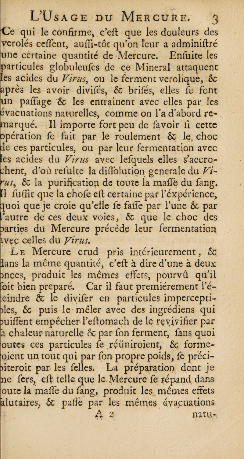 ■Ce qui le confirme, c’eft que les douleurs des verolés ceffent, auffi-tôt qu’on leur a adminiftré tane certaine quantité de Mercure. Enfuite les particules globuleufes de ce Minerai attaquent les acides du Virus, ou le ferment verolique, & après les avoir divifés, & brifés, elles fe font un paffage & les entraînent avec elles par les évacuations naturelles, comme on Ta d’abord re¬ marqué. Il importe fort peu de favoir fi cette opération fe fait par le roulement & le choc de ces particules, ou par leur fermentation avec les acides du Virus avec lefquels elles s'accro¬ chent, d’où refulte la diffolurion generale du Vi- rus, & la purification de toute la mafTê du fang. Il fuffit que la chofe eft certaine par i’éxpérience, quoi que je croie qu’elle fe falle par l'une & par 'autre de ces deux voies, & que le choc des parties du Mercure précède leur fermentation 3.vec celles du Virus* Le Mercure crud pris intérieurement, & dans la même quantité, c'eft à dire d'une à deux onces, produit les mêmes effets, pourvû qu'il foit bien préparé. Car il faut premièrement l’é- :eindre & le divifer en particules impercepti- des, & puis le mêler avec des ingrédiens qui miiTent empêcher l’eftomach de le revivifier par à chaleur naturelle & par fon ferment, fans quoi outes ces particules fe rçüniroient, & formè¬ rent un tout qui par fon propre poids, fe préci- nteroic par les Telles. La préparation dont je ne fers, eft telle que le Mercure fe répand dans oute la maffe du fang, produit les mêmes effets àlutaires, 6c paffë par les mêmes évaluations A z natu- * t i *•