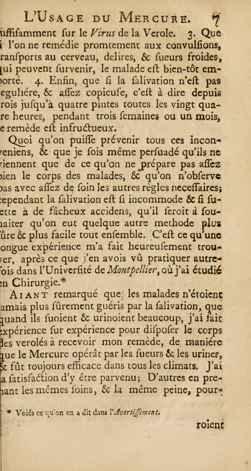 uffifamment fur le Virus de la Verole. 3. Que i Ton ne remédie promtement aux convulfions, ranfports au cerveau, délires, & fueurs froides, [ui peuvent furvenir, le malade efl: bien-tôt em- >orté. 4. Enfin, que fi la falivation n’efi: pas eguliére, & allez copieufe, c’elt à dire depuis rois jufqu’à quatre pintes toutes les vingt qua¬ re heures, pendant trois femaines ou un mois, e remède efl infructueux. Quoi qu’on puifle prévenir tous ces incon-* reniens, & que je fois même perfuadé qu’ils ne tiennent que de ce qu’on ne prépare pas afiez )ien le corps des malades, & qu’on n’obferve )as avec aflfez de foin les autres règles neceflaires; :ependant la falivation efl: fi incommode & fi lu¬ ette à de fâcheux accidens, qu’il feroit à fou- îaiter qu’on eut quelque autre méthode plus ure & plus facile tout enfemble. C’eft ce qu’une ongue expérience m’a fait heureufement trou¬ ver, après ce que j’en avois vû pratiquer autre- ’ois dans l’Uni verfité de Montpellier> où j’ai étudié în Chirurgie.* Ai an t remarqué que; les malades n’étoient amais plus fûrement guéris par la falivation, que auand ils fuoient & urinoient beaucoup, j’ai fait expérience fur expérience pour difpofer le corps ies verolés à recevoir mon remède, de manière jue le Mercure opérât par les fueurs éc les uriner, k fût toujours efficace dans tous les climats. J’ai a fatisfaétion d’y être parvenu; D’autres en pre¬ nant les mêmes foins, & la même peine, pour* * Voies ce qu'on en a dit dans Y Av ertijfem en t, roient