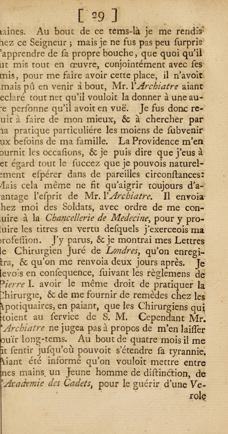 09] laines. Au bouc de ce tems-là je me rendis1 lez ce Seigneur ; mais je ne fus pas peu furpris ^apprendre de fa propre bouche, que quoi qu'il ut mis tout en œuvre, conjointément avec fes mis, pour me faire avoir cette place, il n’avoit .mais pû en venir a bout, Mr. YArchiatre aiant eclaré tout net qu’il vouloit la donner à une au* *e perfonne qu’il avoit en vue. Je fus doue re- uit à faire de mon mieux, & à chercher par la pratique particulière les moiens de lubvenir ux befoins de ma famille. La Providence m’en ournit les occalions, & je puis dire que j’eus à et égard tout le fuccez que je pouvois naturel- mient efpérer dans de pareilles circonftances: dais cela même ne fit qu’aigrir toujours d’a- antage l’efprit de Mr. Y Archiatre, Il envoia hez moi des Soldats, avec ordre de me con- uire à la Chancellerie de Medecmey pour y pro¬ fite les titres en vertu defquels j exerceois ma >rofefiïon. J y parus, & je montrai mes Lettres le Chirurgien juré de Londres, qu’on enregi- ira, & qu’on me renvoia deux jours après. Je evois en eonfequence, fuivant les règlemens de Dierre I. avoir le même droit de pratiquer la Chirurgie, & de me fournir de remèdes chez les Ipotiquaires, en paiant, que les Chirurgiens qui toient au fervice de S. M. Cependant Mr. ’Archiatre ne jugea pas à propos de m’en laiffer ouïr long-tems. Au bout de quatre mois il me ït fentir jufqu’où pouvoit s’étendre fa tyrannie, liant été informé qu’on vouloit mettre entre nés mainsv un jeune homme de diftinction, de j Academie des Cadetst pour le guérir d’une Vé¬ role