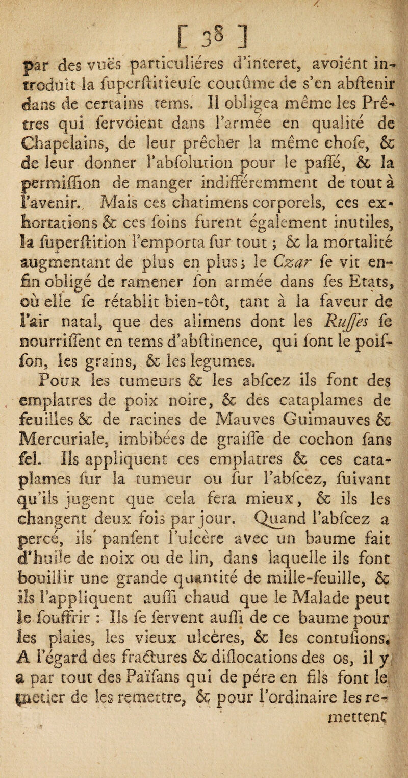 .[ 381 par des vues particulières d’interet, avoiênt in¬ troduit la fupcrftitieufe coutume de s’en abftenir dans de certains tems. Il obligea même les Prê¬ tres qui fervoient dans l’armée en qualité de Chapelains, de leur prêcher la même choie, & de leur donner rabfoîution pour le paffé, & la permifîion de manger indifféremment de tout à l'avenir. Mais ces chatimens corporels, ces ex¬ hortations & ces foins furent également inutiles, la fuperftition remporta fur tout 5 & la mortalité augmentant de plus en plus; le Czar fe vit en¬ fin obligé de ramener fon armée dans fes Etats, où elle fe rétablit bien-tôt, tant à la faveur de l'air natal, que des alimens dont les Rujfes fe Bourriffent en tems d’abflinence, qui font le poif- fon, les grains, & les légumes* Pour les tumeurs & les abfcez ils font des emplâtres de poix noire, & des cataplames de feuilles & de racines de Mauves Guimauves & Mercuriale, imbibées de graiffe de cochon fans feh Ils appliquent ces emplâtres & ces cata¬ plames fur la tumeur ou fur habitez, fuivant qu’ils jugent que cela fera mieux, & ils les changent deux fois par jour. Quand l’abfcez a percé, iis panfent l’ulcère avec un baume fait d'huile de noix ou de lin, dans laquelle ils font bouillir une grande quantité de mille-feuille, & ils l’appliquent auffi chaud que le Malade peut le fouffrir : Ils fe fervent auffi de ce baume pour les plaies, les vieux ulcères, & les contufions* A 1 egard des fraâures & allocations des os, il y a par tout des Païfans qui de père en fils font le potier de les remettre, & pour l’ordinaire les re¬ mettent