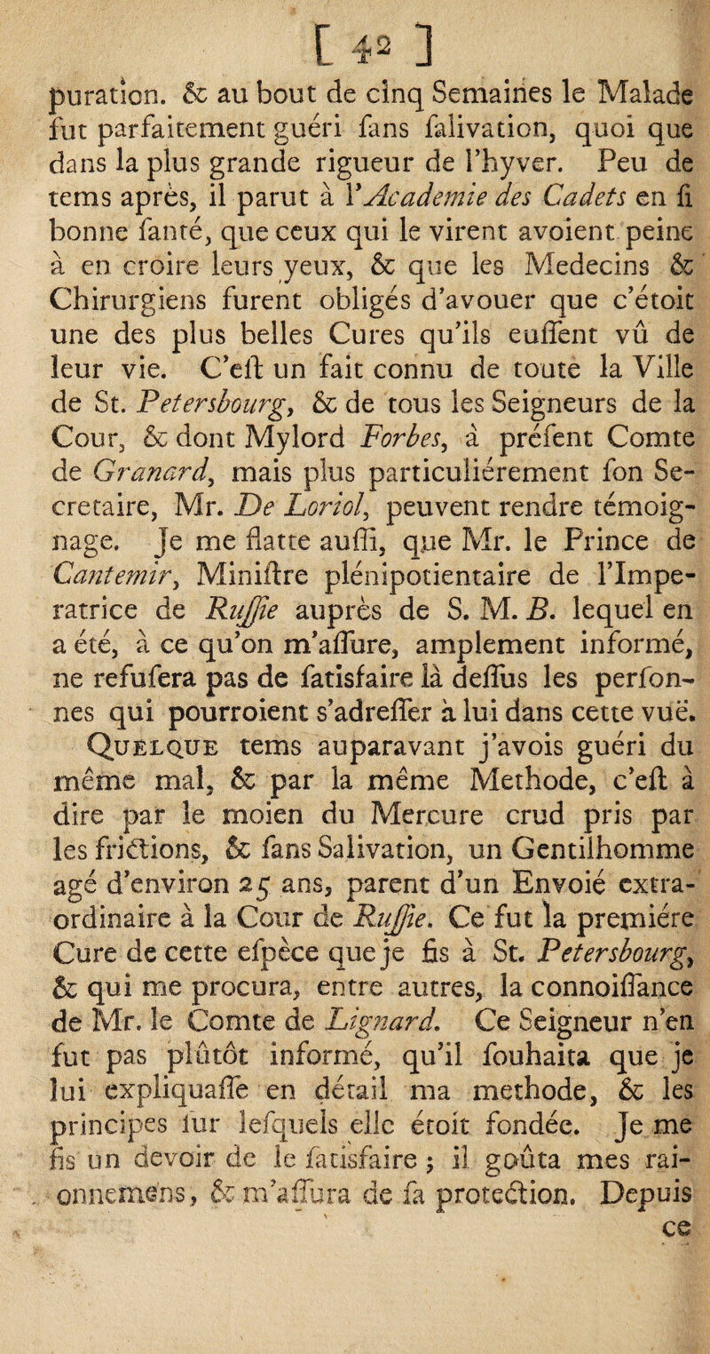 [40 puration. & au bout de cinq Semaines le Malade fut parfaitement guéri fans faiivadon, quoi que dans la plus grande rigueur de l’hyver. Peu de tems après, il parut à Y Academie des Cadets en fi bonne fanté, que ceux qui le virent avoient peine à en croire leurs yeux, & que les Médecins & Chirurgiens furent obligés d’avouer que c’étok une des plus belles Cures qu’ils euffent vû de leur vie. C’eft un fait connu de toute la Ville de St. Petersbourg, & de tous les Seigneurs de la Cour, & dont Mylord Forbes, a préfent Comte de Granard, mais plus particuliérement fon Se¬ crétaire, Mr. De Loriol, peuvent rendre témoig¬ nage, je me flatte aufîi, que Mr. le Prince de Cantemir, Miniflre plénipotientaire de î’Impe- ratrice de Rujjie auprès de S. M. B. lequel en a été, à ce qu’on m’affure, amplement informé, ne refufera pas de fatisfaire là deflus les perfon- nés qui pourroient s’adrefler à lui dans cette vue. Quelque tems auparavant j’avois guéri du même mal, & par la même Méthode, c’efl: à dire par le moien du Mercure crud pris par les fri étions, & fans Salivation, un Gentilhomme âgé d’environ 25 ans, parent d’un Envoié extra¬ ordinaire à la Cour de Rujjie. Ce fut la première Cure de cette efpèce que je fis à St. Petersbourg,, & qui me procura, entre autres, la connoiflance de Mr. le Comte de Lignard. Ce Seigneur n’en fut pas plutôt informé, qu’il fouhaita que je lui expliquafle en détail ma méthode, & les principes fur lefquels elle étoit fondée. Je me fis un devoir de le fatisfaire 5 il goûta mes rai- onnemens, & m’affura de fa protection. Depuis ce