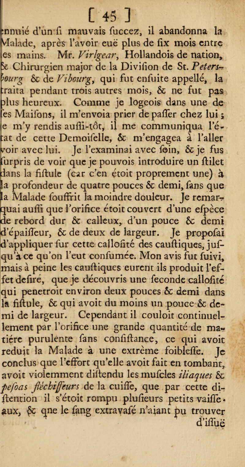 fnnuié d’un fi mauvais fuccez, il abandonna la Malade, après l’avoir eue plus de fix mois entre es mains. Mr. Virlgear, Hollandois de nation. Chirurgien major de la Divifion de St. Peters- wurg & de Vibourg y qui fut enfuite appellé, la :raita pendant trois autres mois, & ne fut pas dIus heureux. Comme je logeois dans une de 'es Maifons, il m’envoia prier de paffer chez lui ; e m’y rendis auffi-tôt, il me communiqua l’é- :at de cette Demoifelle, & m’engagea à l’aller voir avec lui. Je l’examinai avec foin, & je fus (urpris de voir que je pouvois introduire un ftilet dans la fiftule (car c’en étoit proprement une) à |a profondeur de quatre pouces & demi, fans que |a Malade fouffrit la moindre douleur. Je remar-* quai auffi que l’orifice étoit couvert d’une efpèce de rebord dur & calleux, d’un pouce & demi depaifleur, & de deux de largeur. Je propofaï d’appliquer fur cette callofité des cauftiques, juf- qu’à ce qu’on l’eut confumée. Mon avis fut fuivi, mais à peine les cauftiques eurent ils produit l’ef¬ fet defire, que je découvris une fécondé callofité qui penetroit environ deux pouces & demi dans la fiftule, & qui avoit du moins un pouce & de¬ mi de largeur. Cependant il couloit continuel¬ lement par l’orifice une grande quantité de ma» ticrc purulente fans confiftance, ce qui avoit réduit la Malade à une extrême foiblelfe. Je conclus que l’effort quelle avoit fait en tombant* avoit violemment diftendu les mufcles iliaques & fefoas fléchifeurs de la cuiffe, que par cette di- ftention il s’étoit rompu plufieurs petits vaille- aux, qne le fang extravafé n'ajant pu trouver ' d’ifîuë
