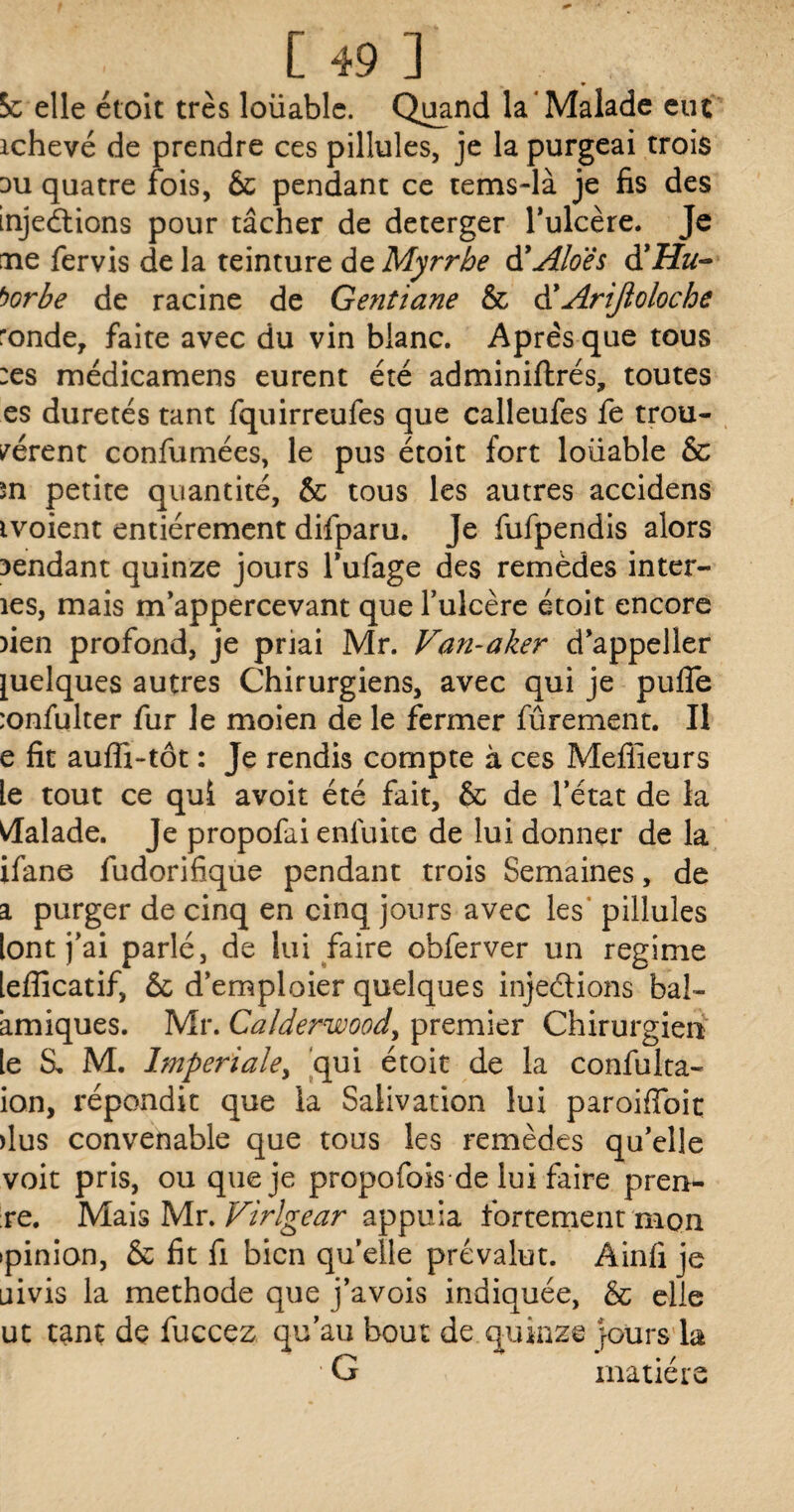 Sc elle étoit très loüable. Quand la* Malade eut ichevé de prendre ces pillules, je la purgeai trois su quatre fois, & pendant ce tems-là je fis des injections pour tâcher de deterger l’ulcère. Je aie fervis de la teinture de Myrrhe à'Aloës àïHu- borhe de racine de Gentiane & dyAriJîo loche ronde, faite avec du vin blanc. Après que tous :es médicamens eurent été adminiftrés, toutes es duretés tant fquirreufes que calleufes fe trou¬ vèrent confumées, le pus étoit fort loüable & sn petite quantité, & tous les autres accidens ivoient entièrement difparu. Je fufpendis alors sendant quinze jours l’ufage des remèdes inter- îes, mais rrfappercevant que fulcère étoit encore )ien profond, je priai Mr. Van-aker d’appeller quelques autres Chirurgiens, avec qui je pufie :onfulter fur le moien de le fermer fûrement. Il e fit aufli-tôt : Je rendis compte à ces Meilleurs le tout ce qui avoir été fait, & de l’état de la Malade. Je propofai enlüite de lui donner de la ifane fudorifique pendant trois Semaines, de a purger de cinq en cinq jours avec les pillules [ont j’ai parlé, de lui faire obferver un régime [efficatif, & d’emploier quelques injedions bal- amiques. Mr. Calderwood, premier Chirurgien [e S, M. Impériale> qui étoit de la confulta- ion, répondit que la Salivation lui paroiffoit dus convenable que tous les remèdes qu’elle voit pris, ou que je propofois de lui faire pren- re. Mais Mr. Virlgear appuia fortement mon •pinion, & fit fi bien quelle prévalut. Ainfi je uivis la méthode que j’avois indiquée, & elle ut tant de fuccez qu’au bout de quinze jours la ■ G matière