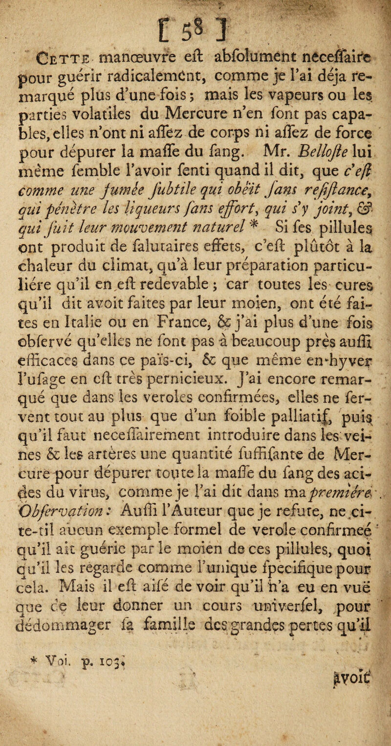 Cette manœuvre eft abfolument necefiaife pour guérir radicalement, comme je lai déjà re¬ marqué plus d’une fois ; mais les vapeurs ou les, parties volatiles du Mercure n’en font pas capa¬ bles, elles n’ont ni aflez de corps ni allez de force pour dépurer la maffe du fang. Mr. Bellojie lui même femble l’avoir fenti quand il dit, que c'ejl comme une fumée jubtile qui obéit fans refijlancey qui pénétré les liqueurs fans effort, qui s'y joint, &■ qui fuit leur mouvement naturel * Si fes pillules ont produit de falutaires effets, c5eft plutôt à la chaleur du climat, qu’à leur préparation particu¬ lière qu’il en,eft redevable ; car toutes les cures qu’il dit avoit faites par leur moien, ont été fai¬ tes en Italie ou en France, & j’ai plus d’une fois obfervé qu’elles ne font pas à beaucoup près auflx efficaces dans ce païs-ci, & que même emhyver l’ufage en eft très pernicieux. J’ai encore remar¬ qué que dans les veroles confirmées, elles ne fer¬ vent tout au plus que d’un foible palliatif, puis qu’il faut neceffairement introduire dans les vei¬ nes & les artères une quantité fuffifante de Mer¬ cure pour dépurer toute la maffe du fang des aci¬ des du virus, comme je l’ai dit dans ma première. Obfervation : Auffi l’Auteur que je réfuté, neci- te-til aucun exemple formel de verole confirmée qu’il ait guérie par le moien de ces pillules, quoi au’il les regarde comme l’unique fpecifique pour cela. Mais il eft ailé de voir qu’il h’a eu en vue que ce leur donner un cours univerfel, pour dédommager fa famille des grandes pertes qu’il * Voi. p. 103» ^yolÊ