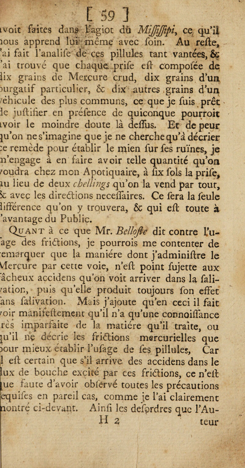 tvoit faites dans l’agiot du MiJJîffipiy ce. qu’ii îous apprend lui même avec foin. Au refte, ■ai fait l’analife de ces pillules tant vantées, & ’ai trouvé que chaque prife eft compofée de iix grains de Mercure crud, dix grains d’un mrgatif particulier, & dix autres .grains d’un /ëhicule des plus communs, ce que je fuis prêt « 3e juftifter en prélence de quiconque pourroit ivoir le moindre doute là deflus. Et de peur pj’on ne s’imagine que je ne cherche qu’à décrier :e remède pour établir le mien fur fes ruines, je n’engage à en faire avoir telle quantité qu’on voudra chez mon Apotiquaire, à fix fols la prife, lu lieu de deux chellings qu’on la vend par tout, ic avec les directions neceflaires. Ce fera la feule lifférence qu’on y trouvera, & qui eft toute à ’avantagedu Public. Quant à ce que Mr. Bellofi€ dit contre lou¬ age des frictions, je pourrois me contenter de emarquer que la manière dont j’adminiftre le Vlerçure par cette voie, n’eft point fujette aux âcheux accidens qu’on voit arriver dans la fali- fation, puis qu elle produit toujours fon effet ans fairyation. Mais j’ajoute qu’en ceci il fait mir maniïeftement qu’il n’a qu’une connoiffance rès imparfaite de la matière qu’il traite, ou ju’il nç décrie les frictions mercurielles que iour mieux établir fufage de fes pillules, Car 1 eft certain que s’il arrive des accidens dans le lux de bouche excité par ces frictions, ce n’eft [ue faute d’avoir obfervé toutes les précautions equiles en pareil cas, comme je l’ai clairement nontré ci-devant. Ainfi les defprdres que l’Au- H 3 teur