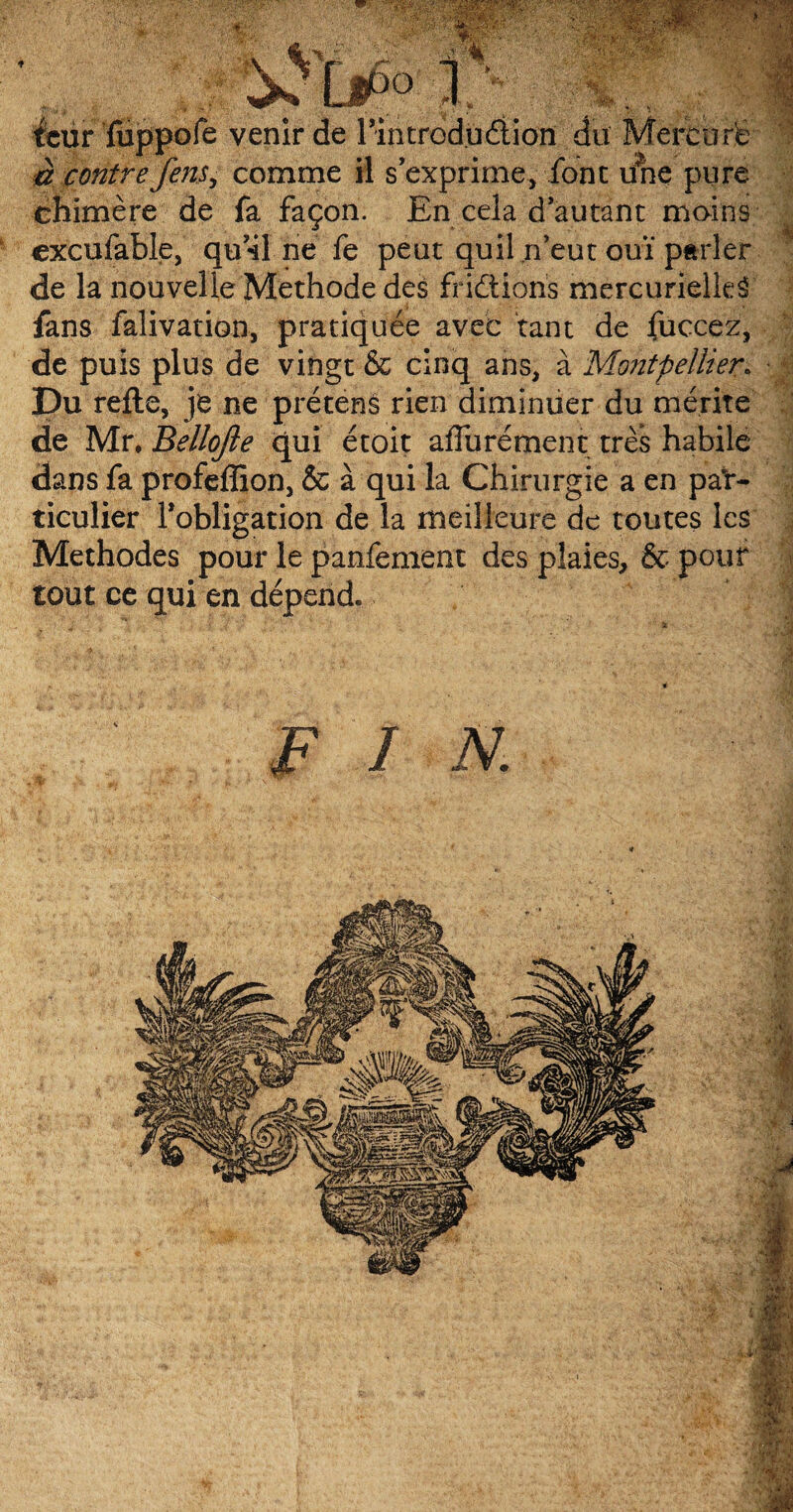. .. . éeur fiippofe venir de 1 introduction du Mercure à contre fens, comme il s’exprime, font une pure chimère de fa façon. En cela d’autant moins cxcufable, qu’41 ne fe peut quil n’eut ouï parler de la nouvelle Méthode des fridÜoris mercurielleâ fans falivation, pratiquée avec tant de fuccez, de puis plus de vingt & cinq ans, à Montpellier* Du refie, je ne prétens rien diminuer du mérite de Mr. Bellojle qui étoit affurément très habile dans fa profeffion, & à qui la Chirurgie a en par¬ ticulier l'obligation de la meilleure de toutes les Méthodes pour le panfement des plaies, & pour tout ce qui en dépend. -’W':' '.; * ■y;1.* F I N. ■m I