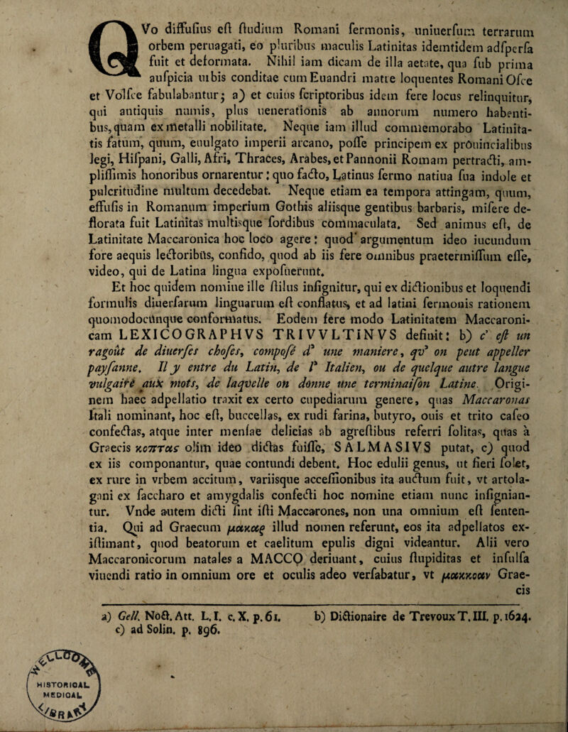 QVo diffufius cA Audium Romani fermonis, uniuerfum terrarum orbem peruagati, eo pluribus maculis Latinitas idemtidem adfperfa fuit et deformata. Nihil iam dicam de illa aetate, qua fiib prima aufpicia mbis conditae cum Euandri matre loquentes Romani Ofce et Volfce fabulabantur3 a) et cuius fcriptoribus idem fere locus relinquitur, qui antiquis numis, plus uenerationis ab annorum numero habenti¬ bus, quam ex metalli nobilitate. Neque iam illud commemorabo Latinita¬ tis fatum* quum, euulgato imperii arcano, pofle principem ex prOuincialibus Jegi, Hifpani, Galli, Afri, Thraces, Arabes, et Pannonii Romam pertracti, am- pliflimis honoribus ornarentur: quo facto, Latinus fermo natiua fna indole et pulcritudine multum decedebat. Neque etiam ea tempora attingam, quum, effufis in Romanum imperium Gothis aliisque gentibus barbaris, mifere de¬ florata fuit Latinitas multisque fofdibus commaculata. Sed animus eA, de Latinitate Maccaronica hoc loco agere : quod' argumentum ideo iucundutn fore aequis lectoribus, confido, quod ab iis fere omnibus praetermiflum efle, video, qui de Latina lingua expofuerunt. Et hoc quidem nomine ille fiilus infignitur, qui ex dictionibus et loquendi formulis diuerfarum linguarum eA conflatus, et ad latini fermonis rationem quomodocUnque conformatus. Eodem fere modo Latinitatem Maccaroni- cam LEXICOGRAPHVS TRIVVLTINVS definit: b) c’ eft un ragout de diuerfes chofes, compofi d* une muniere, qv* on peut appeller payfanne. II y entre du Laiin, de l* It ali en, ou de quclque autre langue vidgaitt auk mots, de laqvelle on donne une terminaifon Latine. Origi¬ nem haec adpellatio traxit ex certo cupediarum genere, quas Maccaronas Itali nominant, hoc eA, buccellas, ex rudi farina, butyro, ouis et trito cafeo confectas, atque inter menfae delicias ab agreflibus referri folitas, quas a Graecis kct:tus oiim ideo dictas fuiflc, SALMASIVS putat, c) quod ex iis componantur, quae contundi debent. Hoc edulii genus, ut fieri folet, ex rure in vrbem accitum, variisque accefilonibus ita auctum fuit, vt artola¬ gani ex faccharo et amygdalis confecti hoc nomine etiam nunc infignian- tur. Vnde autem dicti fint i Ai Maccarones, non una omnium e A fenten- tia. Qui ad Graecum poMocg illud nomen referunt, eos ita adpellatos ex- iAimant, quod beatorum et caelitum epulis digni videantur. Alii vero Maccaronicorum natales a MACCO deriuant, cuius Aupiditas et infulfa viuendi ratio in omnium ore et oculis adeo verfabatur, vt /xo6kkquv Grae¬ cis c) ad Solin. p. 896. HISTORIOAL MEDIOAL