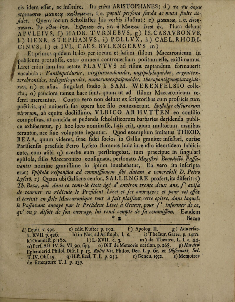 cis idem eflet, ac iti^nire* Ita enim ARISTOPHANES: d) ro ra o/jjaa 7T(?03oo7rcv fxciKKcoc r.oi^Y\fAe\ov, i. e. populi perfona fur da ac muta ftultc de- Jidct. Quem locum Scholiafles his verbis illuftrat; e) ptccKnooc, i.Q.civcti- rcu\et. ’t> YjSet tetv. 'Etyccptsv Sf, ori y\ Mockkoo heot v>v. Plura dabunt APVLEIVS, f) HADR. TVRNEBVS, g) IS. CAS A VBQN VS, h) HENR. STEPHANVS, i) POLLVX, k) CAEL.RHODI- Gi N VS, 1) et IVL. CAES. BVLENGERVS m) Et primos quidem Italos per iocum et Iu funi Hilum Maccaronicum in publicum protulifle, extra omnem controuerfiam pofitum efle, exiftimainus.' Licet enim iam fua aetate PLAVTVS ad rifum captandum formauerit § vocabula : Vani loqui durus, virginivendonides, nugipoly loqui des, argentiex- f terebronides, tedigniloquides, numorumexpalponides, therapontigonoplatagido- ruSy n) et a lia, lingulari Audio a SAM. WERENFELSIO colle- cla; o) pauciora tamen haec funt, quum ut ad flilum Maccaronicum re¬ ferri mereantur. Contra vero non defunt ex feriptoribus cum profucis tum poeticis, qui uniuerfa fua opera hoc filo contexuerunt. Epijlolas obfcurorum virorum, ab equite dootiflimo, VLRICO AB HVTTEN eo confilio compofitas, ut rancida et pudenda fcholafticorum barbaries deridenda publi¬ ce exhiberetur, p) hoc loco nominafle, fatis erit, quum multorum manibus terantur, nec line voluptate legantur. Quod exemplum imitatus THEOD. BEZA, quum videret, fuae fidei focios in Gallia grauiter infeflori, curiae Parifienfis praefide Petro Lyfeto flammas huic incendio idemtidein fubiici- ente, cum alibi q) acerbe eum perfiringebat, tuin praecipue in lingulari epiflola. Hilo Maccaronico confignata, perfonato Magiftri Benedicit Pajfa- vantii nomine grauiffime in ipfiim inuehebatnr. Ea vero ita inferipta erat: Epijlola rejponfiua ad commijjionem fibi datam a venerabili D. Petr& Lyfeto. v) Quam ubi Gallicus cenfor, SALLENGRE profert, ita differit :s) Th. Beza, qui dans ce tems-lk Hoit age da environ trente deux ans, f avifa de tourner en ridicule le Prcfidcnt Lizet et Jes ouvrages: et pour cet effit il ter ivit en ftile Maccaronique tout a fait plaifant cette epitre, dans laquei- le Pajfavant envoyi par le Prifident Lizet a Geneve, pour f * informer de cc9 qv* ony difoit de fon ouvrage, lui rend compte de fa commijjion. Eandem * 2 Bezae d) Equit, v. 39?. e) edit.Kuftcr p. 192. f) Apolog. II. g) Adwerlar- L XVII. p. 526. h) in Not. ad Ariftoph. 1. c. i) Thefaur. Graec. p, 1410. k)Onomaft, p. 160* 1)L;XVII. c. 3. m) de Theatro. L. I. c. 44* n)PerC A£l. IV. Sc. VI. 20. (qq. 0) DifT. de Meteoris oration. p. 268. p) Havdtii Ephemerid. Philol. Difc. I. p. 13, Rolln Vit. Philos. Dec. I. p. 6?. et Gbferuatt;. Sei. \ T.IV. Obf 19. q)Hift.Eccl, T, I, p. 2}}, r) Geneu, iftj. s)Mcmoires de litterature T. I, p. 139.