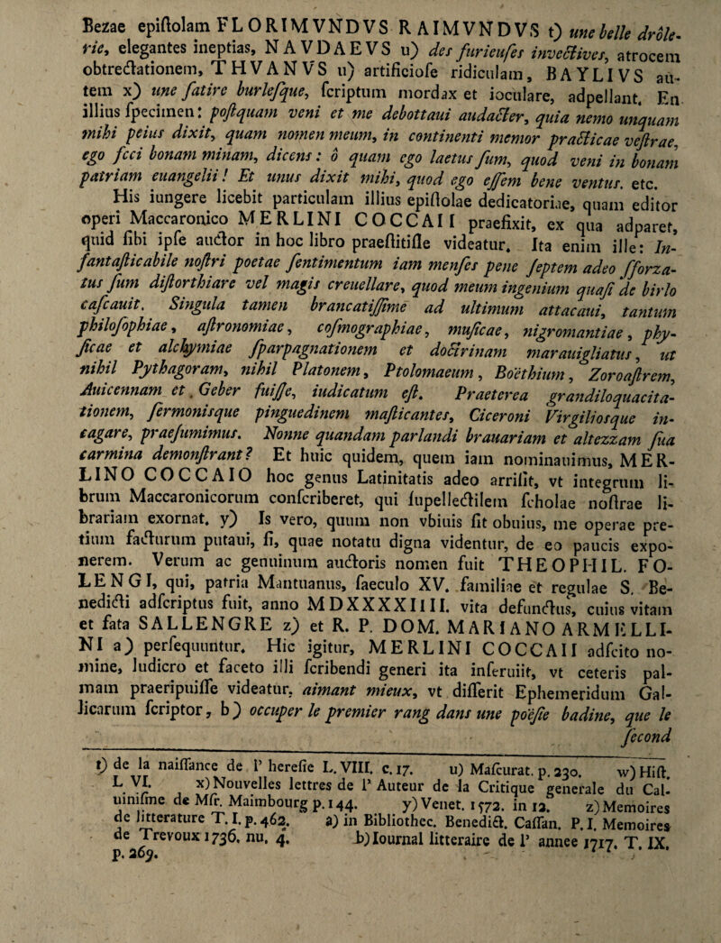Bezae epiftolam FL ORIM VNDVS R AIMVNDVS t) me belle drble- rie, elegantes ineptias, NAVDAEVS u) des fur ieufer invecfives, atrocem obtredlationem, T H V A N VS u) artificiofe ridiculam, B A Y LI V S au¬ tem x) une fatirc burlefque, fcriptum mordax et ioculare, adpellant, En illius fpeciinen: poftquam veni et me debottaui audatter, quia nemo unquam mihi peius dixit, quam nomen meum, in continenti memor pratticae veftrae, ego fcci bonam minam, dicens: 6 quam ego laetus fum, in bonam patriam euangelii! Et unus dixit mihi, ejfem bene ventus. etc. His iungere licebit particulam illius epiftolae dedicatoriae, quam editor operi Maccaronico MERLINI COCCAII praefixit, ex qua adparet, quid fibi ipfe audior in hoc libro praefiitifle videatur. Ita enim ille: In- fantafticabile noftri poetae fentimentum iam menfcs pene Jeptem adeo fforza- tus fum diftorthiarc vel magis creuellare, quod meum ingenium quafide birlo cafcauit. Singula tamen brancatijjime ad ultimum attacatii, tantum philofophiae, aftronomiae, cofmographiae, muficae, nigromantiae, phy- Jicae et alchymiae fparpagnationem et doctrinam marauigliatus, wr «/A/7 Pythagoram, nihil Platonem, Ptolemaeum, Boethium, Zoroaftrem, Auicennam et, Geber fuijje, tudicatum eft. Praeterea grandiloquacita- tionem, fermonisque pinguedinem maflicantes, Ciceroni Virgrliosque in- cagare, praefumimus. Nonne quandam pariandi brauariam et altezzam fua carmina demonfrant? Et huic quidem, quem iam nominauimus, MER- LINO COCCAIO hoc genus Latinitatis adeo arrifit, vt integrum li¬ brum Maccaronicorum confcriberet, qui lupelledlilem fcholae nofirae ii- brariam exornat, y) Is vero, quum non vbiuis fit obuius, me operae pre¬ tium fadlurum putaui, fi, quae notatu digna videntur, de eo paucis expo¬ nerem. Verum ac genuinum audloris nomen fuit THEOPHIL. FO- LENGI, qui, patria Mantuanus, faeculo XV, familiae et regulae S. Re- nedidli adfcriptus fuit, anno MDXXXXIIII. vita defundlus, cuius vitam et fata SALLENGRE z) et R. P. DOM. MARI ANO ARM ELLI- NI a) perfequuntur. Hic igitur, MERLINI COCCAII adfcito no¬ mine, ludicro et faceto illi fcribendi generi ita inferuiit, vt ceteris pal¬ mam praeripuiffe videatur, aimant mieux, vt diflerit Ephemeridum Gal¬ licarum fcriptor, b} occuper le premier rang dans une poefie badine, que le fecond t) de la naiflance de i’ herefie L. VIII, c. 17, u) Mafiurat. p. 230. w)Hift. L. V** , x) Nouvelles lettres de P Auteur de Ia Critique generale du CaU uinilme de Mft. Maimbourg p. 144. y) Venet. 1?72. in 12. z) Memoires de Imerature T I.p.462. a) 111 Bibhothec. Benedi£l. Caffan. P.I. Memoires de Trevoux 1730, nu, 4. b^Iournal litteraire de P annee 1717, T IX p.265, , - 1 1 /