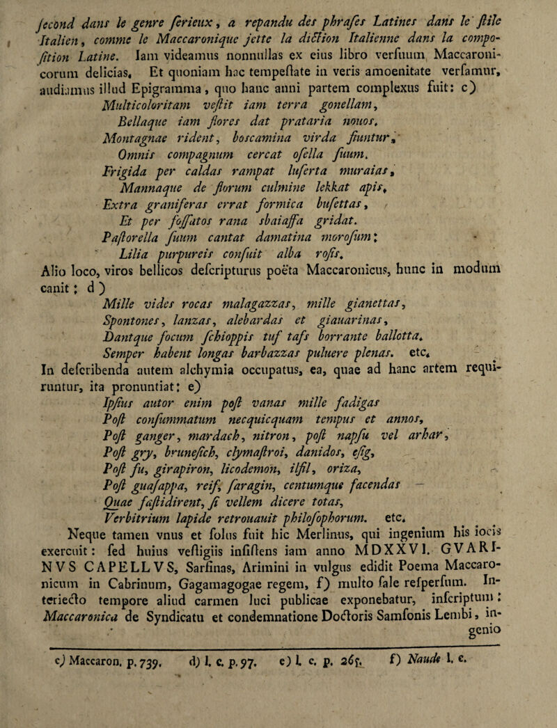 Italien, comme le Maccaronique jctte la diElion Italiennc dam la compo- fition Latine. Iam videamus nonnullas ex eius libro verfuum Maccaroni- eorum delicias. Et quoniam hac tempeflate in veris amoenitate verfamur, audiamus illud Epigramma, quo hanc anni partem complexus fuit: c) Multicolor it am veftit iam terra gone liant, Bellaque iam flora dat prataria 710110 s. Mont agnae rident, boscamina vir da fiuntur, Omni i comp agnum c ere at ofella fumi. Frigida per caldai rampat Inferta muraias, Mannaque de florum culmine lekkat apis. Extra granifer ai errat formica bufettai, Et per fojfatoi rana sbaiajfa gridat. Paftorella fuum cantat damatina i7iorofum l Lilia purpureii confuit alba rofts. Alio loco, viros bellicos deferipturus poeta Maccaronicus, hunc in moduin canit; d ) Mille vi de i rocat malagazzas, mille gianettat, Spont07ies, lanzai, alebardai et giauarinas, Eant que focum fchioppii tuf tafs borrante ballotta* Semper habent longai barbazzas puluere plenas, ete* In deferibenda autem alehymia occupatus, ea, quae ad hanc artem requi¬ runtur, ita pronuntiat: e) Ipfiut autor enim poft vanas mille fadigas Poft confummatum necquicquam tempus et annos, Poft ganger, mardach, nitron, poft napfu vel arhar, Poft grj/, brunejich, clymaftroi, danidos, eftg, Poft fu, girapiron, licodemon, ilfil, oriza, P^/2 guajappa, faragin, centumque facendas - Quae faftidirent, fi vellem dicere totas, Verbitrium lapide retrouauit philofophorum. ete. Neque tamen vnus et folus fuit hic Merlinus, qui ingenium his ions exercuit: fed huius vefiigiis infiflens iam anno MDXXV1. GVARI- NVS CAPELLVS, Sarfinas, Arimini in vulgus edidit Poema Maccaro- nicum in Cabrinum, Gagamagogae regem, f) multo fale refperfum. lu¬ ter ieclo tempore aliud carmen luci publicae exponebatur, inferiptum: Maccaronica de Syndicatu et condemnatione Dotfloris Samfonis Lembi, in¬ genio q) Maccaron. p. 739, d) f c. p.97. e) i c. p, 26f, f) Naude 1. c.