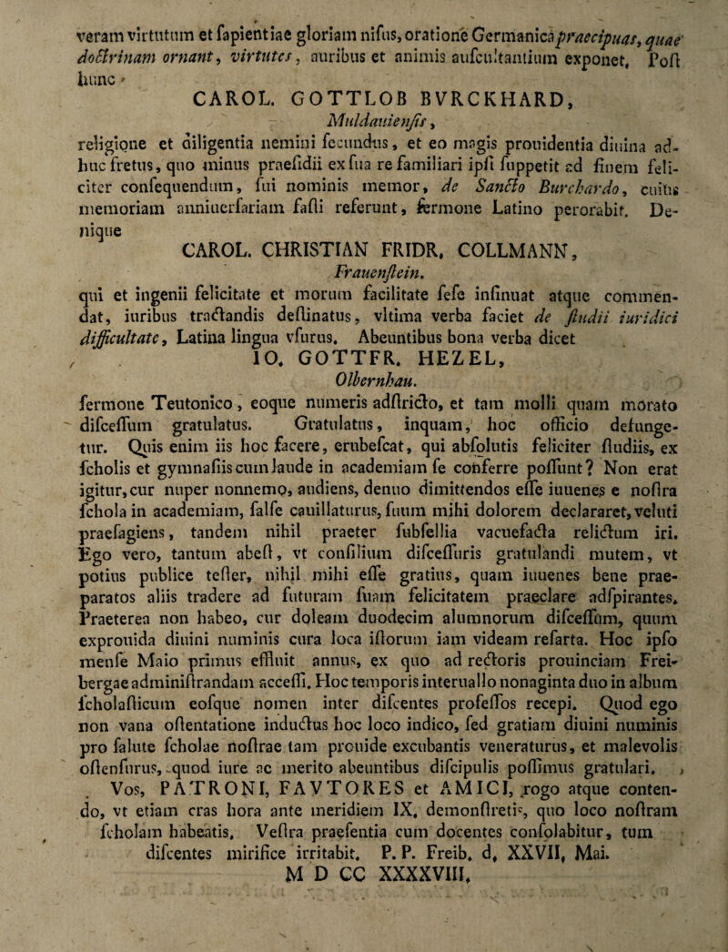 * veram virtutum et fa pient iae gloriam nifus, oratione Germanica praecipuas, quae dotfrinam ornant, virtutes, auribus et animis aufcultantium exponet, Pofl luinc' CAROL. GOTTLOB BVRCKHARD, Muldauienfis, religione et diligentia nemini fecundus, et eo magis prouidentia diuina ad¬ huc fretus, quo minus praefidii exfua re familiari ipfi fuppetit ad finem feli¬ citer confequendum, fui nominis memor, de Santto Buvchardo, cuius memoriam anniuerfariam fafli referunt, fermone Latino perorabit. De¬ nique CAROL. CHRISTIAN FRIDR, COLLMANN, Frauenftein. qui et ingenii felicitate et morum facilitate fefe infinuat atque commen¬ dat, iuribus tractandis deflinatus, vltima verba faciet de findi i iuridici difficultate, Latina lingua vfurus. Abeuntibus bona verba dicet 10, GOTTFR. HEZEL, Olbernhau. fermone Teutonico, eoque numeris adflricto, et tam molli quam morato difcellum gratulatus. Gratulatus, inquam, hoc officio defunge- tur. Quis enim iis hoc facere, erubefeat, qui abfolutis feliciter fludiis, ex fcholis et gymnafiiscuinJaude in academiam fe conferre poffimt? Non erat igitur,cur nuper nonnemo, audiens, denuo dimittendos effe iuuene.s e noflra fchola in academiam, falfe cauillaturus, fuiim mihi dolorem declararet, veluti praefagiens, tandem nihil praeter fubfellia vacuefacta relictum iri. Ego vero, tantum abefl, vt confilium difcefTuris gratulandi mutem, vt potius publice tefler, nihil mihi effe gratius, quain iuuenes bene prae¬ paratos aliis tradere ad futuram fuam felicitatem praeclare adfpirantes* Praeterea non habeo, cur doleam duodecim alumnorum difceffiim, quum exprouida diuini numinis cura loca itorum iam videam refarta. Hoc ipfo menfe Maio primus effluit annus, ex quo ad rectoris prouinciam Frei- bergaeadminifirandam scceffl. FIoc temporis interuallo nonaginta duo in album lcholaflicum eofque nomen inter difeentes profeffios recepi. Quod ego non vana oflentatione inductus hoc loco indico, fed gratiam diuini numinis pro falute fcholae noftrae tam prouide excubantis veneraturus, et malevolis oflenfurus, .quod iure nc merito abeuntibus difcipulis pofflmus gratulari. , Vos, PATRONI, FAVTORES et AMICI, .rogo atque conten¬ do, vt etiam cras hora ante meridiem IX, demonflretis quo loco noftram fcholam habeatis, Veflra praefentia cum docentes confolabitur, tuin difeentes mirifice irritabit. P. P. Freib, d, XXVII, Mai.