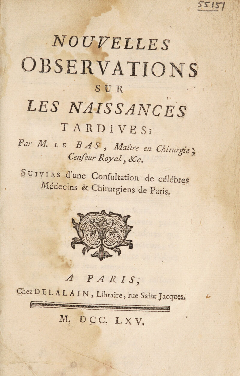 SBfl NOUVELLES OBSERVATIONS SUR LES NAISSANCES TARDIVES; Pûr M LE BAS > Maure en ChirurgieJ Cenfeur Royal, SCc. JtJfviES dune Confultation de célébré.1? •Médecins & Chirurgiens de Paris. M, DÇC. L X V,