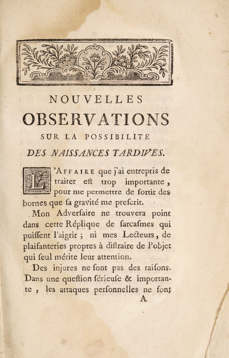 NOUVELLES OBSERVATIONS SUR LA POSSIBI LITE DES NAISSANCES TARDIVES. 13 A f f a i r e que j’ai entrepris „ l traiter eft trop importante , ! pour me permettre de fortir des bornes que fa gravité me prefcrit, . Mon Adverfaire ne trouvera point dans cette Réplique de farcafmes qui puiffent l'aigrir ; ni mes Le&eurs, de plaifanteries propres à difiraire de Tobjet qui feul mérite leur attention. Des injures ne font pas des raifons. Dans une queftion férieufe & importan¬ te y les attaques perfonnelles ne fonj A • 54® i - v ■