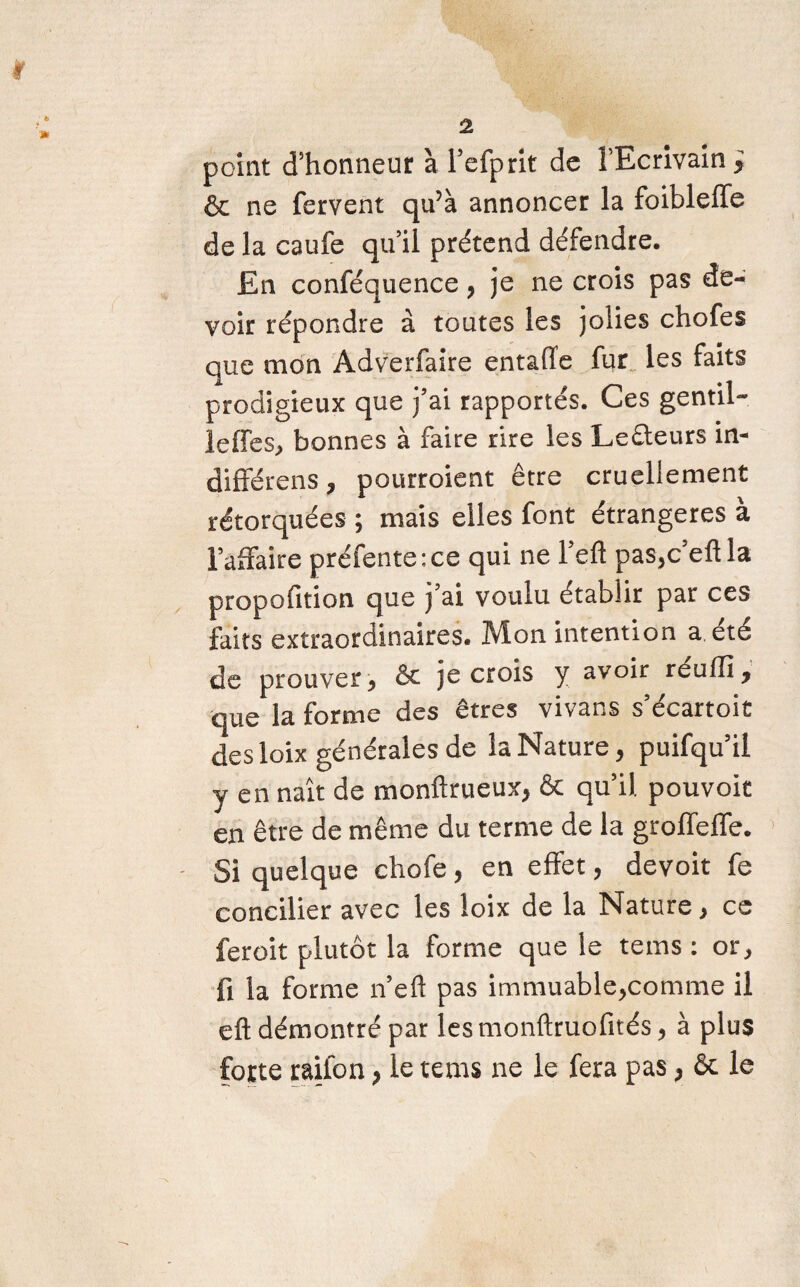 « point d’honneur à l’efprit de l'Ecrivain ; & ne fervent qu’à annoncer la foibleffe de la caufe qu’il prétend défendre. En conféquence, je ne crois pas de¬ voir répondre à toutes les jolies chofes que mon Adverfaire entaiïe fur les faits prodigieux que j’ai rapportés. Ces gentil- leffes, bonnes à faire rire les Le&eurs in¬ différons , pourroient être cruellement rétorquées ; mais elles font étrangères à l’affaire préfente:ce qui ne l’efî pas,c’eftla propofition que ) ai voulu établir par ces faits extraordinaires. Mon intention a été de prouver, & je crois y avoir réuffi, que la forme des êtres vivans s’écartoit desloix générales de la Nature, puifqu’il y en naît de monftrueux, & qu’il pouvoit en être de même du terme de la groffeffe. Si quelque chofe , en effet, devoit fe concilier avec les loix de la Nature, ce feroit plutôt la forme que le tems : or, fi la forme n’eft pas immuable,comme il eft démontré par les monftruofités, à plus forte raifon, le tems ne le fera pas, & le