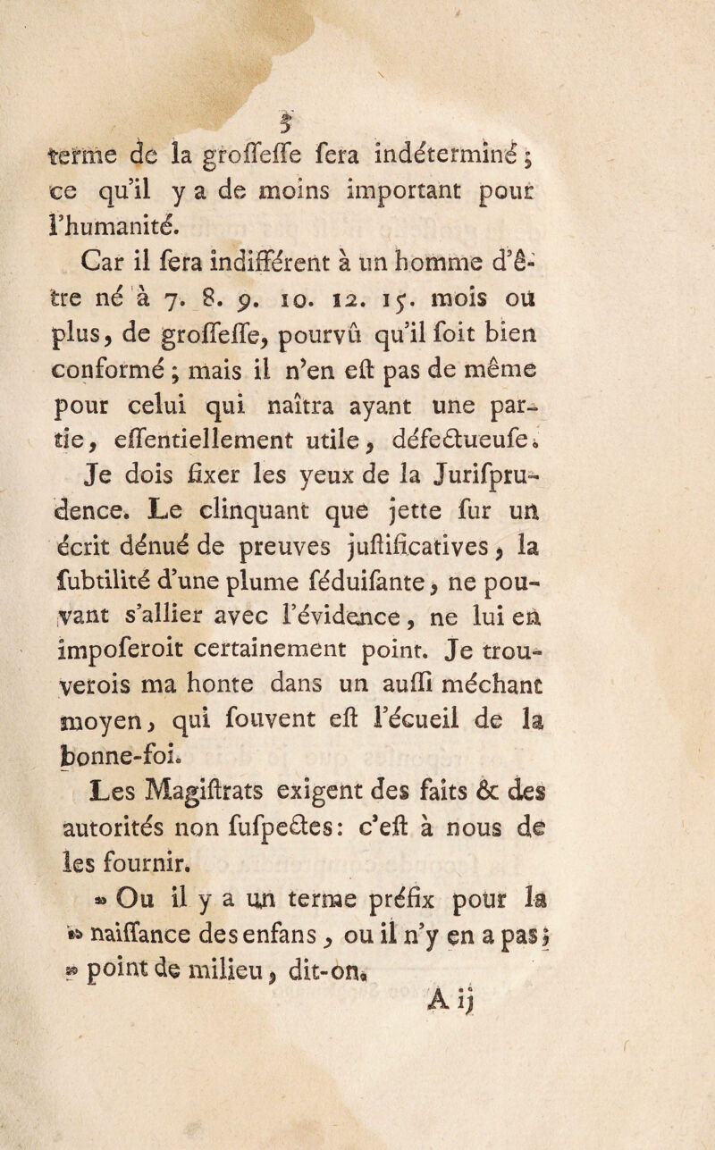 $ tétine de la groffeffe fera indéterminé ; ce quil y a de moins important pour rhumanité. Car il fera indifférent à un homme d’ê¬ tre né à 7. 8. 9. 10. 12. 15. mois où plus, de grofîeffe, pourvu qu’il foit bien conformé ; mais il n’en eft pas de même pour celui qui naîtra ayant une par¬ tie, effentiellement utile, défeêhieufe* Je dois fixer les yeux de la Jurispru¬ dence* Le clinquant que jette fur un écrit dénué de preuves juflificatives, la fubtilité d’une plume féduifante, ne pou¬ vant s’allier avec l’évidence, ne lui en impoferoit certainement point. Je trou- verois ma honte dans un auffi méchant moyen, qui fouvent efl: l’écueil de la bonne-foL Les Magiftrats exigent des faits & des autorités non fufperites: c’eft à nous do les fournir. Ou il y a un terme préfix pour la naiffance desenfans, ou il n’y en a pasl ^ point de milieu, dit-on« A ijj