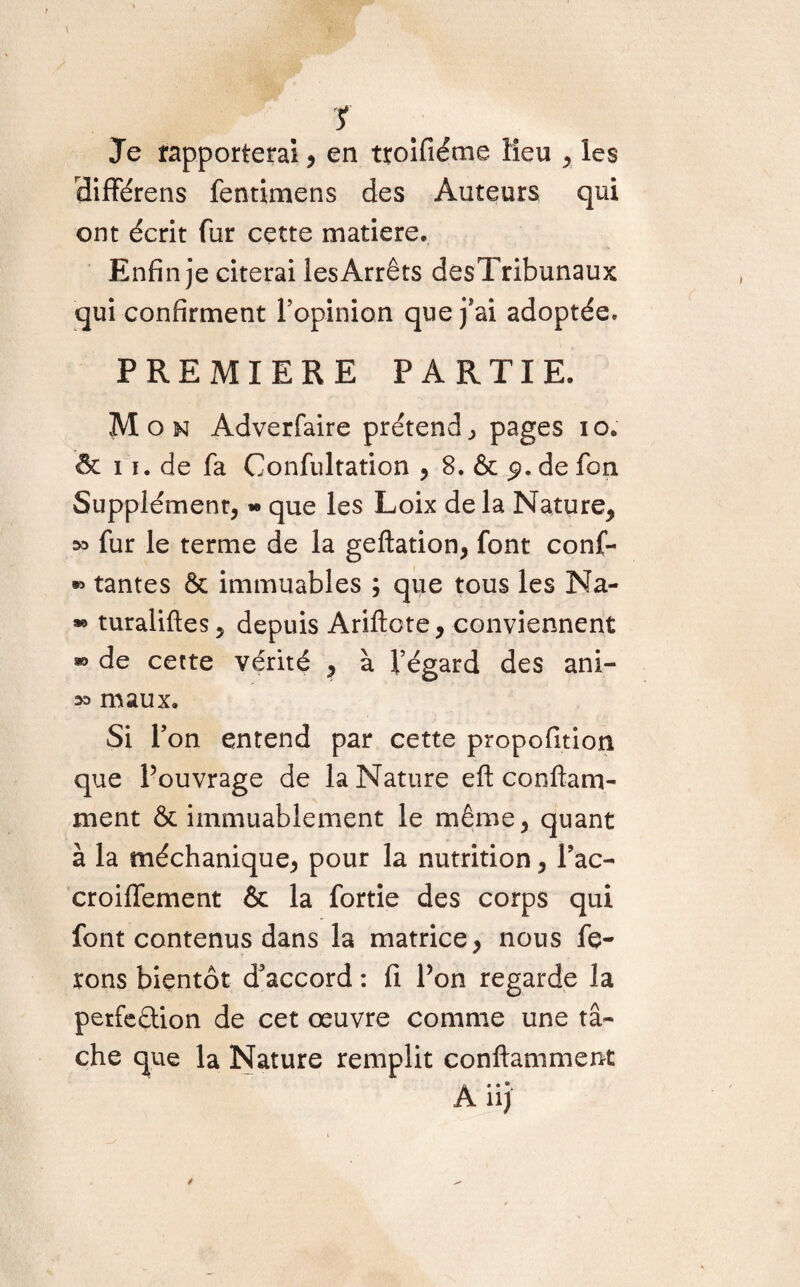 y Je rapporterai , en troifiéme lieu , les différens fentimens des Auteurs qui ont écrit fur cette matière. Enfin je citerai les Arrêts desTribunaux qui confirment l’opinion que j*ai adoptée. PREMIERE PARTIE. Mon Adverfaire prétend., pages io. & 11. de fa Confultation , 8. & 9. de fon Supplément, - que les Loix de la Nature, ^ fur le terme de la geftation, font conf- tantes & immuables ; que tous les Na- » turaliftes, depuis Ariftote, conviennent » de cette vérité , à l’égard des ani- maux. Si l’on entend par cette propofition que Pouvrage de la Nature efl confiant- ment & immuablement le même, quant à la méchanique, pour la nutrition, Pac- croiflement & la fortie des corps qui font contenus dans la matrice, nous fe¬ rons bientôt d’accord : fi Pon regarde la perfedion de cet œuvre comme une tâ¬ che que la Nature remplit conftamment A iij