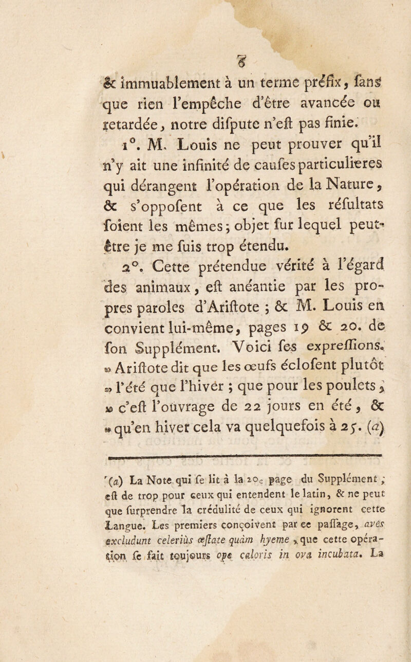 ? & immuablement à un terme préfïx, ûnÉ que rien l’empêche d’être avancée ou retardée , notre difpute n’eft pas finie. i°. AL Louis ne peut prouver quil n9y ait une infinité de caufes particulières qui dérangent l’opération de la Nature, ôc s’oppofent à ce que les réfultats foient les mêmes; objet fur lequel peut^ être je me fuis trop étendu. a°, Cette prétendue vérité à l’égard des animaux, eft anéantie par les pro¬ pres paroles d’Ariftote ; & M. Louis en convient lui-même, pages 19 ôe 20. de fon Supplément. Voici fes expreffions. * Ariftote dit que les œufs éclofent plutôt « Pété que l’hiver ; que pour les poulets , as c’eft Poüvrage de 22 jours en été, & » qu’en hiver cela va quelquefois à 25*. (a) r(a) La Note qui fe lit à la 20c page du Supplément ; eft de trop pour ceux qui entendent le latin, & ne peut que furprendre la crédulité de ceux qui ignorent cette Langue. Les premiers conçoivent par ce palfage, avis excludunt celeriiis œflate qudm hyeme %que cette opéra¬ tion fc fait toujours cp® cabris in ova incubata. La