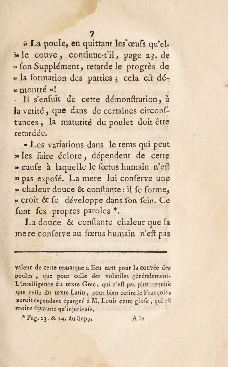 1 * La poule, en quittant les'œufs qu eh wle couve, continue-t’il, page 23. de fon Supplément, retarde le progrès de la formation des parties ; cela eft dé¬ jà montré «4 Il s’enfuit de cette démonftration, à îa vérité , que dans de certaines circonf- tances , la maturité du poulet doit être retardée. » Les variations dans le tems qui peut w les faire éclore, dépendent de cette » caufe à laquelle le fœtus humain n’eft » pas expofé. La mere lui conferve une *> chaleur douce 6c confiante : il fe forme, » croît & fe développe dans Ion fein. Ce font fes propres paroles *. La douce & confiante chaleur que la mere conferve au fœtus humain n’eft pas valeur de cette remarque a lieu tant pour la Couvée des poules , que pour celle des volatiles généralement. L’intelligence du texte Grec, qui n’eft pas plus requife que celle du texte Latin, pour bien écrire le François» auroit cependant épargné à M, Louis cette glofe , qui eü moins fçavante qu’injurieufe. ? Pag. zg, & 24, du Supp. Axy