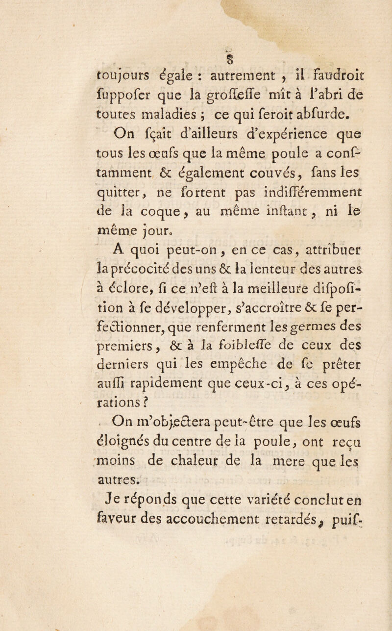 % toujours égale : autrement ? il faudroit fuppofer que la groffieiïe mît à l’abri de toutes maladies ; ce qui feroit abfurde. On fçait d’ailleurs d’expérience que tous les œufs que la même poule a conf¬ ia ni ment & également couvés, fans les quitter, ne fortent pas indifféremment de la coque y au même infta.nt , ni le même jour* A quoi peut-on , en ce cas, attribuer la précocité des uns & la lenteur des autres à éclore, fi ce n’eft à la meilleure difpofi- tion à fe développer, s’accroître & fe per¬ fectionner, que renferment les germes des premiers, & à 1 a foibleiTe de ceux des derniers qui les empêche de fe prêter aufîi rapidement que ceux-ci, à ces opé¬ rations ? On m’ob},e3:era peut-être que les œufs éloignés du centre de la poule, ont reçu moins de chaleur de la mere que les autres. Je réponds que cette variété conclut en faveur des accouchement retardés^ puif-