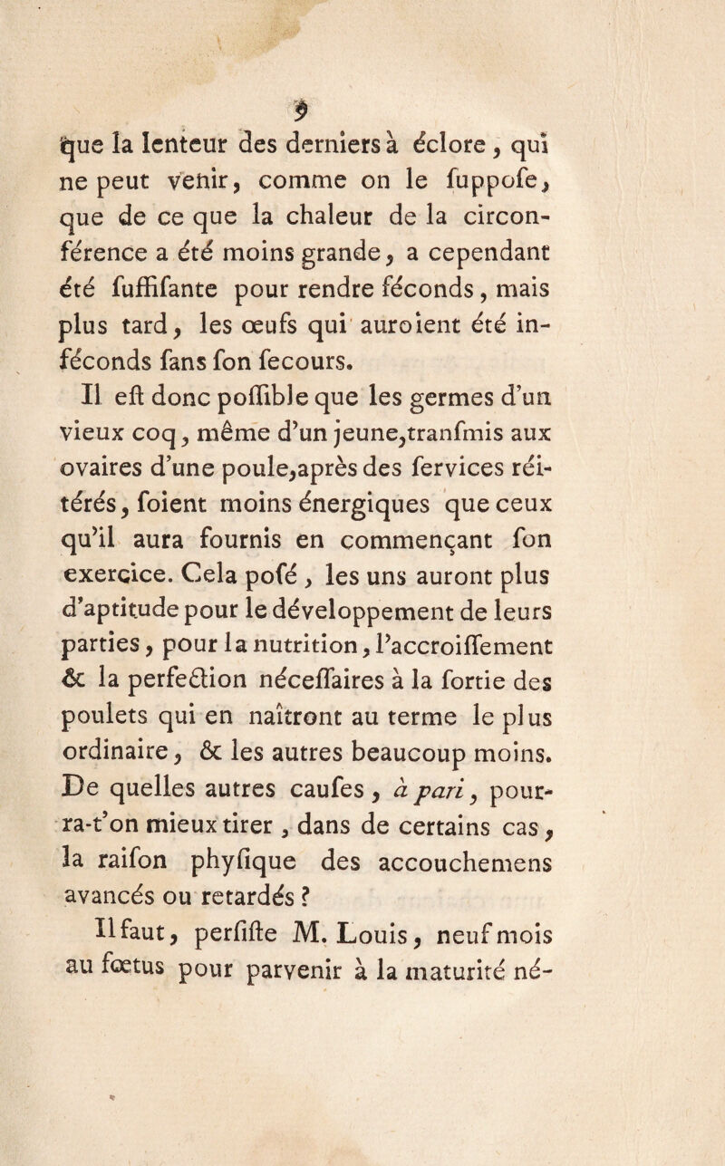 $ que la lenteur des derniers à éclore , qui ne peut venir, comme on le fuppofe, que de ce que la chaleur de la circon¬ férence a été moins grande, a cependant été fuffifante pour rendre féconds, mais plus tard, les œufs qui auroient été in¬ féconds fans fon fecours. Il eft donc poffible que les germes d’un vieux coq , même d’un jeune,tranfmis aux ovaires d’une poule,après des fervices réi¬ térés, foient moins énergiques que ceux qu’il aura fournis en commençant fon exercice. Cela pofé , les uns auront plus d’aptitude pour le développement de leurs parties, pour la nutrition, l’accroiffement & la perfeâion nécelfaires à la fortie des poulets qui en naîtront au terme le plus ordinaire, & les autres beaucoup moins. De quelles autres caufes , à pari, potir- ra-t’on mieux tirer 5 dans de certains cas, la raifon phyfique des accouchemens avancés ou retardés ? H faut, perfifte M. Louis, neuf mois au fœtus pour parvenir à la maturité né-