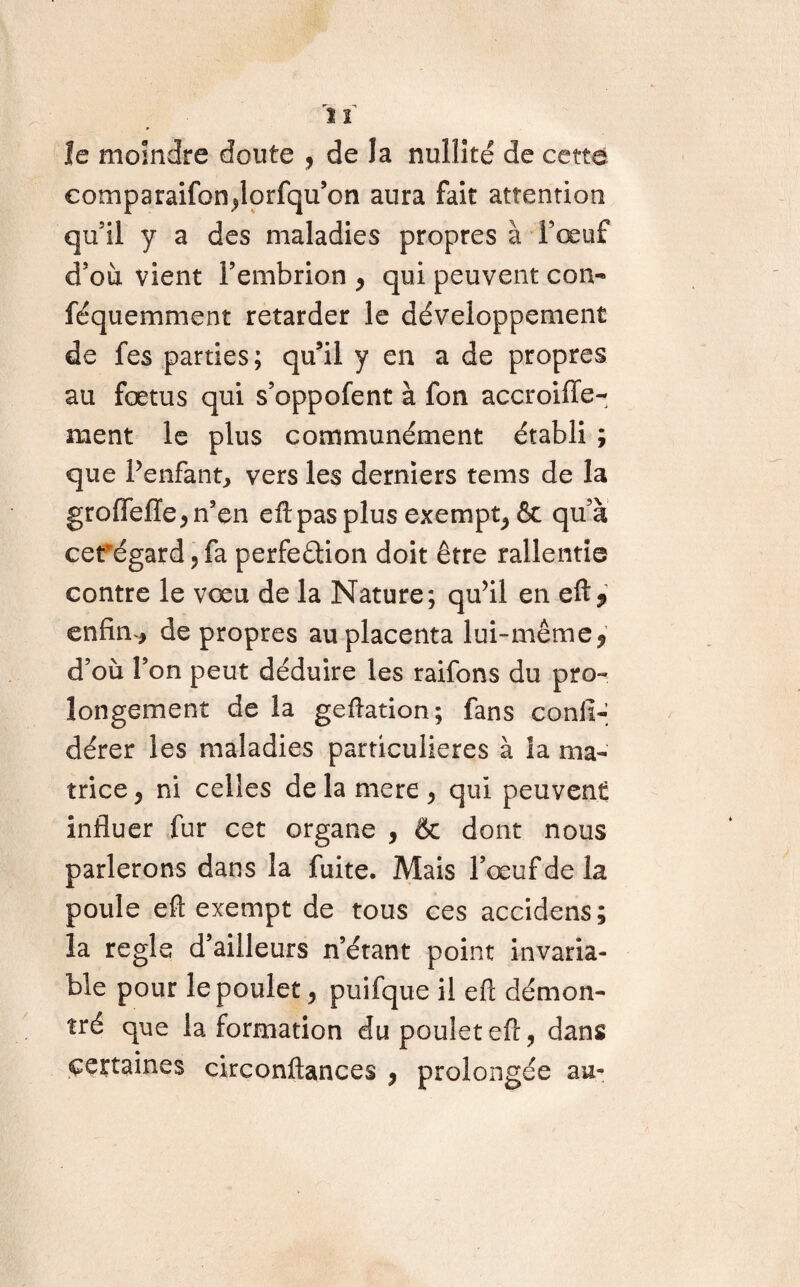 le moindre doute , de la nullité de cette eotnparaifondorfqu’on aura fait attention qu'il y a des maladies propres à l’œuf d’où vient l’embrion * qui peuvent con- féquemment retarder le développement de fes parties; qu’il y en a de propres au fœtus qui s’oppofent à fon accroiffe- ment le plus communément établi ; que l’enfant, vers les derniers tems de la groflefïe* n’en efl: pas plus exempt^ & qu’à cerégard, fa perfection doit être rallentie contre le vœu de la Nature; qu’il en eft* enfin * de propres au placenta lui-même ? d’où l’on peut déduire les raifons du pro¬ longement de la geflation; fans consi¬ dérer les maladies particulières à la ma¬ trice * ni celles de la mere * qui peuvent influer fur cet organe , & dont nous parlerons dans la fuite. Mais l’œuf de la poule eft exempt de tous ces accidens; la régla d’ailleurs n’étant point invaria¬ ble pour le poulet * puifque il efi: démon¬ tré que la formation du poulet efr, dans certaines circonftances y prolongée au-