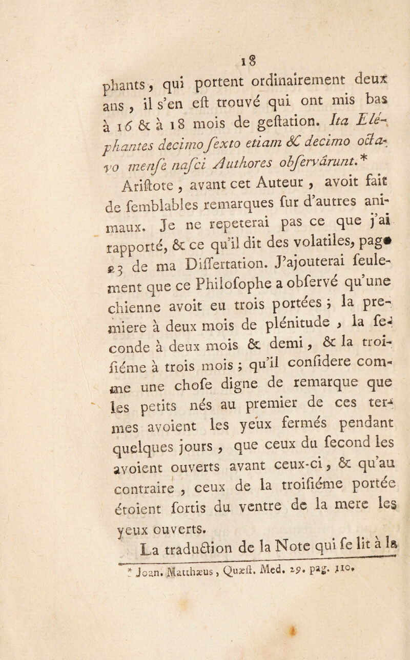 pliants y qui portent ordinairement deux ans ? il s5en eft trouvé qui ont mis bas à 16 & à 18 mois de geftation. ha Lié- pliantes decimo fexto etiam SC decimo ocla* yo menfe na/cl Authores obfervârunt.* Ariftote , avant cet Auteur , avoir fait de femblables remarques fur d’autres ani¬ maux. Je ne répéterai pas ce que j’ai rapporté, & ce qu’il dit des volatiles, pag# *3 de ma Differtation. J’ajouterai feule¬ ment que ce Philofopbe a obfervé qu une chienne avoir eu trois portées ; la pre¬ mière à deux mois de plénitude , la fé¬ condé à deux mois & demi, ôr la tioi- iiéme à trois mois ; qu il confidere com¬ me une chofe digne de remarque que ' \cs petits nés au premier de ces ter-* mes avoient les yeux fermés pendant quelques jours , que ceux du fécond les avoient ouverts avant ceux-ci, ôc qu au contraire 5 ceux de la troifléme portée étoient fortis du ventre de ia mere les yeux ouverts. La tradudtion de la Note qui fe lit a la * jean. Mauhæus, Qusil. Med. zp* Pa^* J10*