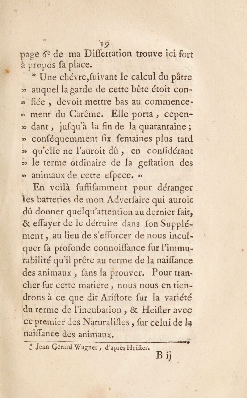 / r. ïp page ée de ma Differtation trouve ici fort à propos fa place. * Une chévre/uivant le calcul du pâtre auquel la garde de cette bête étoit con- » fiée 5 de voit mettre bas au commence- « ment du Carême. Elle porta ^ cepen* dant, jufqu’à la fin de la quarantaine ; » conféquemment fix femaines plus tard » qu’elle ne l’auroit dû 5 en confidérant ^ le terme otdinaire de la geflation des » animaux de cette efpece. « En voilà fuffifamment pour déranger les batteries de mon Adverfaire qui auroit dû donner quelqu’attention au dernier fait^ & ellayer de le détruire dans fon Supplé¬ ment 7 au lieu de s’efforcer de nous incul¬ quer fa profonde connoiffance fur l’immu¬ tabilité qu’il prête au terme de la naiffance des animaux y fans la prouver. Pour tran¬ cher fur cette matière, nous nous en tien¬ drons à ce que dit Ariftote fur la variété du terme de l’incubation , & Heifter avec ce premier des Naturalises > fur celui de la naiffance des animaux. - --—--—«..>— ,.», ' 1 ■ i. il * Jean Gérard Wagner, d’après Heifter. B ij ^ J * % >