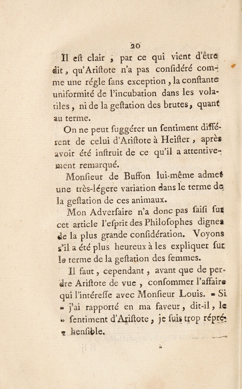 Ï1 eft clair , par ce qui vient dêtre dit * qu’Ariftote n a pas confidéré corn- me une régie fans exception > la confiante uniformité de l’incubation dans les vola¬ tiles , ni de la geftation des brutes * quant au terme. On ne peut fuggérer un fentiment diffé¬ rent de celui d Ariftote a Heifter > apres avoir été inftruit de ce qu’il a attentive-^ ment remarqué. Monfieur de Buffon lui-même admet une très-iégere variation dans le ternie dq la geftation de ces animaux. Mon Adverfaire n’a donc pas faifi fuit cet article l elprit des Philofophes dignes de la plus grande confidération. Voyons s'il a été plus heureux à les expliquer fur le terme de la geftation des femmes. Il faut ? cependant , avant que de per¬ dre Ariftote de vue , confommer l’affaire qui fintéreffe avec Monfieur Louis. ® Si b» ]’ai rapporté en ma faveur, dit-il, le « fentiment d’Aïiftote p je fuis tjçop répré; ç henfible.