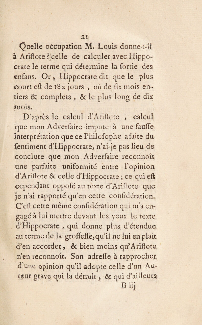 m Quelle occupation M. Louis donne tAI à Àriftote l celle de calculer avec Hippo¬ crate le terme qui détermine la fortie des enfans. Or, Hippocrate dit que le plus court eft de 182 jours , où de fix mois en¬ tiers & complets , & le plus long de dix mois. D’après le calcul d’Ariftcte , calcul que mon Adverfaire impute à une fauffe interprétation que ce Philofophe a faîte du fentiment d’Hippocrate, n’aiqe pas lieu de conclure que mon Adverfaire reconnoîfc une parfaite uniformité entre l’opinion d’Ariilote & celle d’Hippocrate ; ce qui eft cependant oppofé au texte d’Ariftote que je n’ai rapporté qu’en cette confidératiom C’eft cette même confidération qui m’a en¬ gagé à lui mettre devant les yeux le texte d’Hippocrate, qui donne plus d’étendue au terme de la groffelfe,qu’il ne lui en plaît d?en accorder5 & bien moins qu’Ariftote n’en reconnoît. Son adrelle à rapprocher d’une opinion qu’il adepte celle d’un Au¬ tour grave qui la détruit > & qui d’ailleurs ' B iij 1
