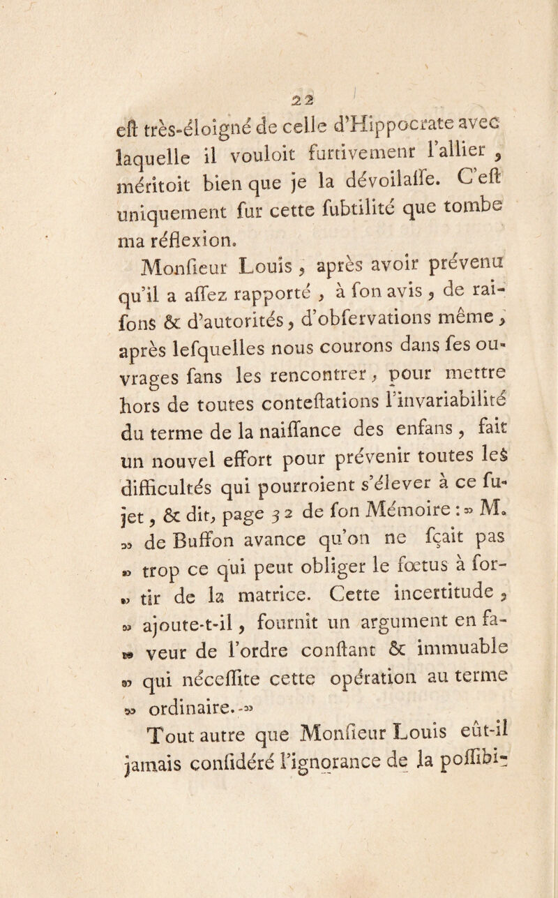s 22 ' eft très-éloigne de celle d’Hippocrate avec laquelle il vouloir furtivemenr l’allier , méritoit bien que je la dévoilalle. Ceft uniquement fur cette fubtilité que tombe ma réflexion» Monfieur Louis , après avoir prévenu qu’il a allez rapporté > a ion avis 5 de rai- fons & d’autorités, d’obfervations même * après lefquelles nous courons dans fes ou¬ vrages fans les rencontrer , pour mettre hors de toutes conteftations Linvariabilité du terme de la nai fiance des enlans ? fait un nouvel effort pour prévenir toutes le& difficultés qui pourroient s’élever à ce fu* jet 9 8c dit; page 3 2 de fon Mémoire : M» » de Buffon avance qu’on ne fçait pas » trop ce qui peut obliger le fœtus à for- », tir de la matrice. Cette incertitude 5 » ajoute-t-il, fournit un argument en fa- 1» veur de l’ordre confiant & immuable 95 qui néceflite cette opération au ternie 93 ordinaire.,-» Tout autre que Monfieur Louis eut-il jamais conffdéré l’ignorance de la poffibi-;