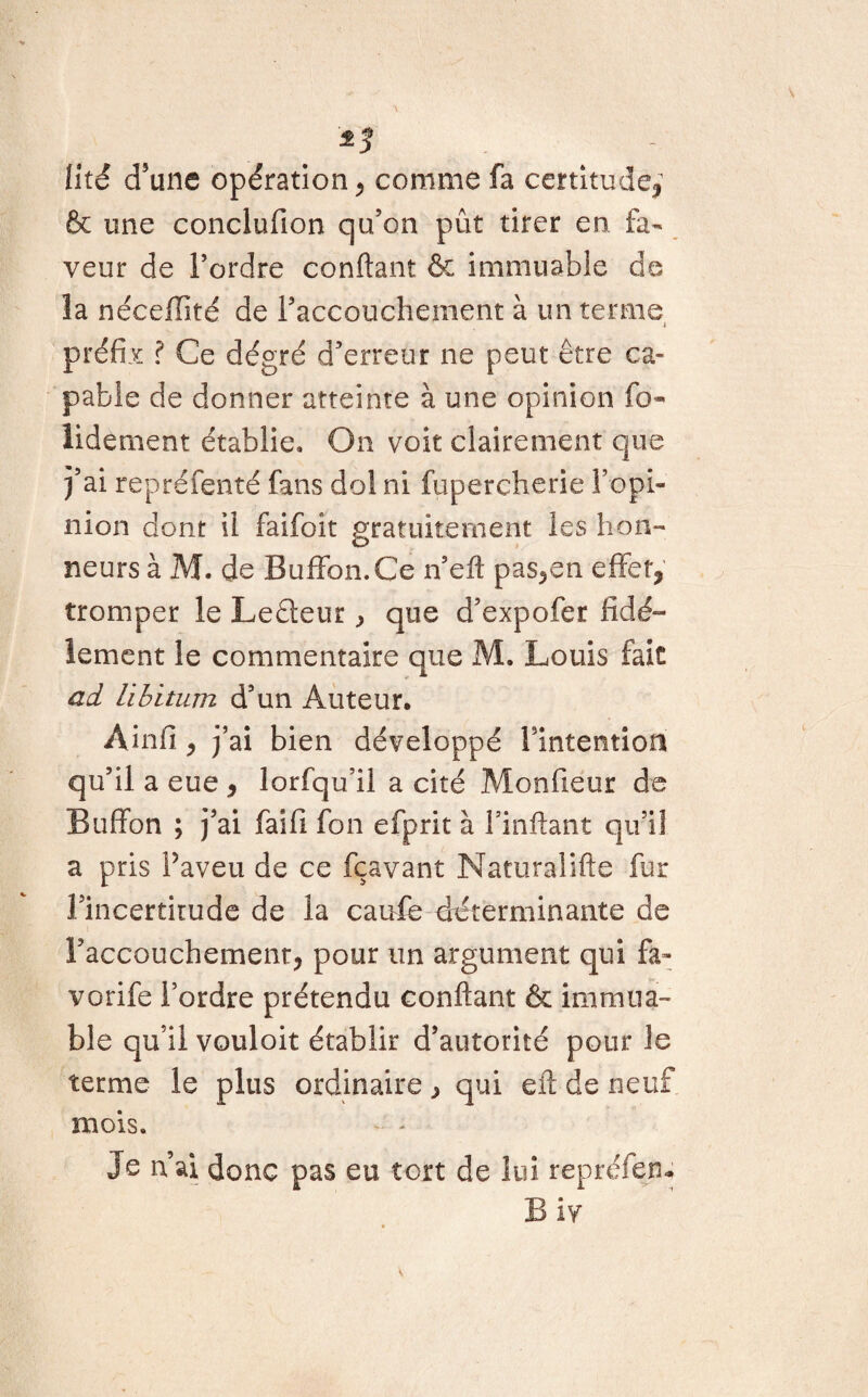 *3 lité d’une opération , comme fa certitude, & une conclufion qu’on pût tirer en fa¬ veur de l’ordre confiant & immuable de la nécefiité de l’accouchement à un terme préfiv ? Ce dégré d’erreur ne peut être ca¬ pable de donner atteinte à une opinion fo¬ ndement établie» On voit clairement que j’ai repréfenté fans dol ni fupercherie l’opi¬ nion dont il faifoit gratuitement les hon¬ neurs à M. de Buffon.Ce n’eft pas,en effet, tromper le Leâeur, que d’expofer fidè¬ lement le commentaire que M. Louis fait ad Libitum d’un Auteur, Ainfi, j’ai bien développé Fintentiofl qu’il a eue , lorfqu’il a cité Monfieur de Buffon ; j’ai faifi fon efprit à l’inftant qu’il a pris Paveu de ce fçavant Naturalifte fur l’incertitude de la caufe déterminante de l’accouchement, pour un argument qui fa- vorife l’ordre prétendu confiant & immua¬ ble qu’il vouloit établir d’autorité pour le terme le plus ordinaire , qui efi de neuf mois. Je n’ai donc pas eu tort de lui reprélen- B iv