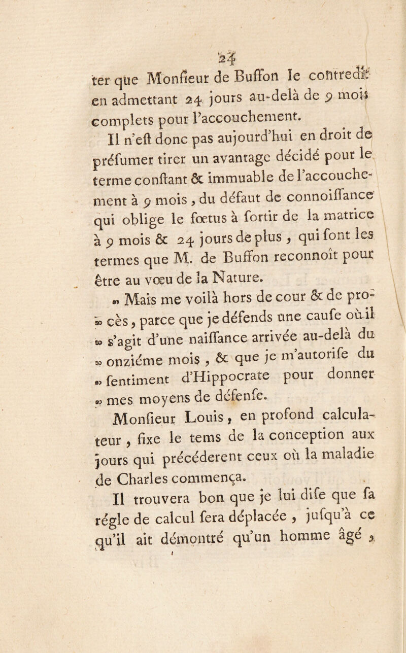 i? ter que Monfieur de Buflon le contrée^ en admettant 24 jours au-delà de p mois complets pour ^accouchement. Il n’eft donc pas aujourd'hui en droit de préfumer tirer un avantage décidé pour le terme confiant & immuable de 1 accouche¬ ment à p mois > du défaut de connoiffance qui oblige le fœtus à fortir de la matrice à p mois & 24 jours de plus , qui font les termes que Mu de Buffon reconnoit pour être au vœu de îa Nature. »> Mais me voilà hors de cour & de pro- » cès , parce que je défends une caufe ou il M s’agit d une nailfance arrivée au-delà du » onzième mois , & q«e ie m’autorife du -fentimen.t d’Hippocrate pour donner »> mes moyens de défenfc. Monfieur Louis, en profond calcula¬ teur , fixe le tems de la conception aux jours qui précédèrent ceux où la maladie de Charles commença. Il trouvera bon que je lui dife que fa régie de calcul fera déplacée ^ )ufqu a es qu’il ait démontré qu’un homme âgé ,,